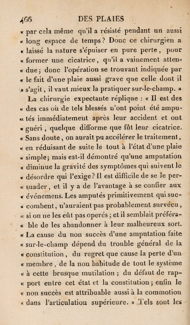 K par cela même qu’il a résisté pendant un aussi « long espace de temps ? Donc ce chirurgien a « laissé la nature s’épuiser en pure perte , pour «former une cicatrice, qu’il a vainement attem « due, donc l’opération se trouvant indiquée par « le fait d’une plaie aussi grave que celle dont il '» s’agit, il vaut mieux la pratiquer sur-le-champ, a La chirurgie expectante réplique : « Il est des « des cas où de tels blessés n’ont point été ampu^ lés immédiatement après leur accident et ont « guéri , quelque difforme que fût leur cicatrice. « Sans doute, on aurait pu accélérer le traitement, « en réduisant de suite le tout a l’état d’une plaie « simple^ mais est-il démontré qu’une amputation « diminue la gravité des symptômes qui suivent le « désordre qui l’exige? Il est difficile de se le per¬ te suader, et il y a de l’avantage à se confier aux « événemens. Les amputés primitivement quisuc- « corabent, n’auraient pas probablement survécu, te si on ne les eût pas opérés ; et il semblait préféra¬ it ble de les abandonner à leur malheureux sort. « La cause du non succès d’une amputation faite « sur-le-champ dépend du trouble général de la « constitution, du regret que cause la perte d’un « membre , de la non habitude de tout le système t( à cette brusque mutilation ; du défaut de rap- « port entre cet état et la constitution; enfin le « non succès est attribuable aussi à la commotion « dans l’articulation supérieure. » Tels sont les-