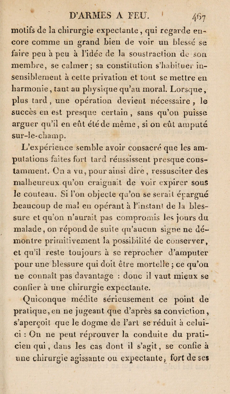 motifs de la chirurgie expeclaale, qui regarde en¬ core comme un grand bien de voir un blessé se faire peu h peu à l’idée de la soustraction de son membre, se calmer; sa constituiion s’habituer in¬ sensiblement à celle privation et tout se mettre en harmonie, tant au physique qu’au moral. Lorsque, plus tard, une opération devient nécessaire j le succès en est presque certain , sans qu’on puisse arguer qu’il en eut été de même, si on eût amputé sur-le-champ. L’expérience semble avoir consacré que les am¬ putations faites fort tard réussissent presque cons¬ tamment. On a vu, pour ainsi dire, ressusciter des malheureux qu’oo craignait de voir expirer souS le couteau. Si l’on objecte qu’on se serait épargné beaucoup de mal en opérant à f instant de la bles¬ sure et qu’on n’aurait pas compromis les jours du malade, on répondue suite qu’aucun signe ne dé¬ montre primitivement la possibilité de conserver, et qu’il reste toujours à se reprocher d’amputer pour une blessure qui doit être mortelle ; ce qu’ou ne connaît pas davantage : donc il vaut miçux se confier à une chirurgie expectante. Quiconque médite sérieusement ce point de pratique,en ne jugeant que d’après sa conviction, s’aperçoit que le dogme de fart se réduit à celui- ci : On ne peut réprouver la conduite du prati¬ cien qui, dans les cas dont il s’agit, se confie à une chirurgie agissante ou expectante, fort de ses