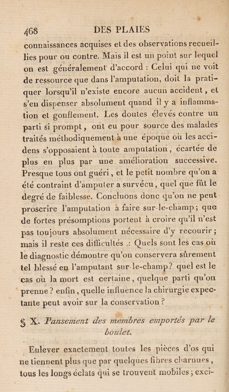 connaissances acquises et des observations recueil¬ lies pour ou contre. Mais il est un point sur lequel on est généralement' d’accord : Celui qui ne voit de ressource que dans l’amputation, doit la prati¬ quer lorsqu’il n’existe encore aucun accident, et s’en dispenser absolument quand il y a inflamma¬ tion et gonflement. Les doutes élevés contre un parti si prompt, ont eu pour source des malades traités méthodiquement a une époque ou les acci- dens s’opposaient à toute amputation, écartée de plus en plus par une amélioration successive. Presque tous ont guéri, et le petit nombre qu’on a été contraint d’amputer a survécu, quel que fut le degré de faiblesse. Concluons donc qu’on ne peut proscrire l’amputation à faire sur le-champ; que de fortes présomptions portent à croire qu’il n’est pas toujours absolument nécessaire d’y recourir; mais il reste ces difficultés Quels sont les cas ou le diagnostic démontre qu’on conservera sûrement tel blessé en l’amputant sur-le-champ? quel est le cas oii la mort est certaine, quelque parti qu’on prenne ? enfin, quelle influence la chirurgie expec- taiïle peut avoir sur la conservation ? S X. Fansement des membres emportés par le boulet. I Enlever exactement toutes les pièces d’os qui ■f ne tiennent plus que par quelques fibres charnues , tous les longs éclats qui se trouvent mobiles ; exci-