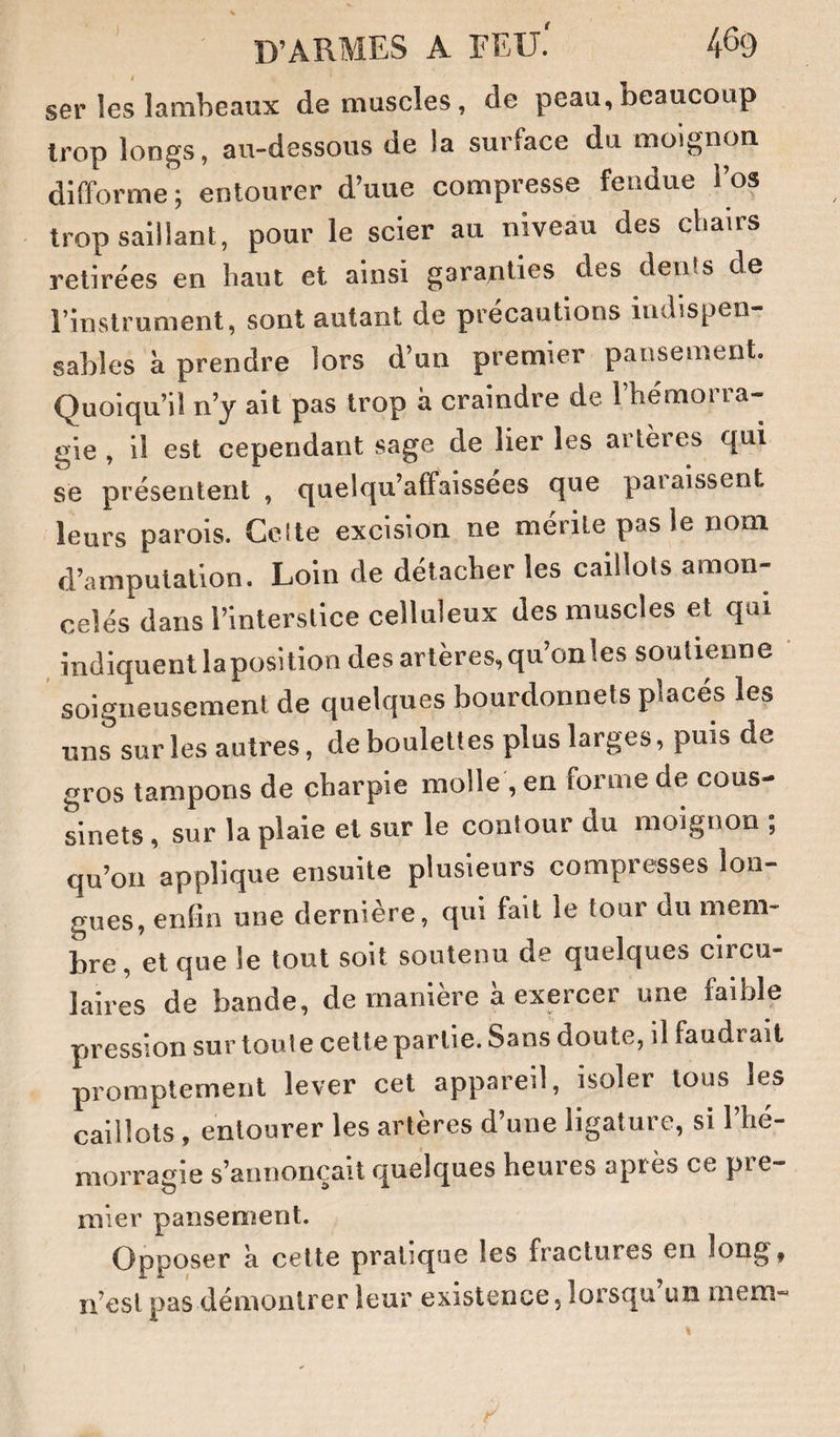 ser les lambeaux démuselés, de peau, beaucoup trop longs, au-dessous de la surface du moignon difforme; entourer d’uue compresse fendue l’os trop saillant, pour le scier au niveau des cbairs retirées en liant et ainsi garanties des dénis de l’instrument, sont autant de précautions indispen¬ sables à prendre lors d’un premier pansement. Quoiqu’il n’y ait pas trop à craindre de l’hémorra¬ gie , il est cependant sage de lier les artères qui se présentent , quelqu’affaissees que paiaissent leurs parois. Ceite excision ne mérite pas le nom d’amputation. Loin de détacher les caillots amon¬ celés dans l’interstice celluleux des muscles et qui indiquent laposition des artères, qu’on les soutienne soigneusement de quelques bourdonnets places les uns sur les autres, de boulettes plus larges, puis de gros tampons de charpie molle , en forme de cous¬ sinets , sur la plaie et sur le contour du moignon ; qu’on applique ensuite plusieurs compresses lon¬ gues, enfin une dernière, qui fait le tour du mem¬ bre, et que le tout soit soutenu de quelques circu¬ laires de bande, de manière à exercer une faible rtression sur toute cette partie. Sans doute, d faudrait promptement lever cet appareil, isoler tous les caillots , entourer les artères d’une ligature, si l’hé¬ morragie s’annoncait quelques heures après ce pre- mier pansement. Qpposer a celte pralKjue les fractures en îong^, n’est pas démontrer leur existence, lorsqu un ixiem*
