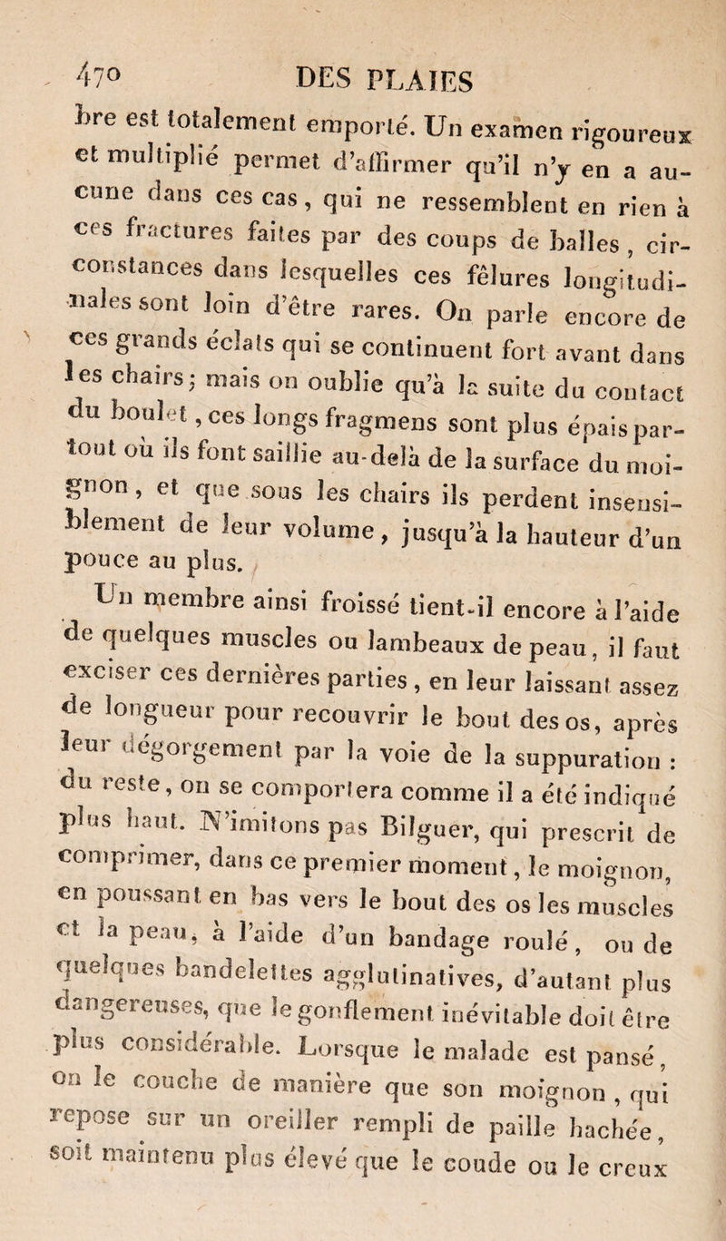 hre est totalement emporté. Un examen rigoureux et multiplié permet d’affirmer qu’il n’y en a au¬ cune dans ces cas, qui ne ressemblent en rien à ces fractures faites par des coups de balles , cir¬ constances dans lesquelles ces fêlures longitudi¬ nales sont loin d’être rares. On parle encore de ces grands éclats qui se continuent fort avant dans les chairs; mais on oublie qu’à la suite du contact du boulet, ces longs fragmens sont plus épais par¬ tout ou ils font saillie au-delà de la surface du moi¬ gnon , et que sous les chairs ils perdent insensi¬ blement de leur volume, jusqu’à la hauteur d’un pouce au plus. ^ Un membre ainsi froissé tient-il encore à l’aide de quelques muscles ou lambeaux de peau, il faut exciser ces dernières parties, en leur laissant assez de lonpieur pour recouvrir le bout des os, après leu) oégoigement par la voie de la suppuration : du reste, ou se comportera comme il a été indiqué plus haut. W’imitons pas Bilguer, qui prescrit de comprimer, dans ce premier moment, le moignon, en pous,sant en bas vers le bout des os les muscles et la pe.au, à l’aide d’un bandage roulé, ou de quelques bandelettes agglulinatives, d’autant plus dangereuses, que le gonflement inévitable doit être plus considérable. Lorsque le malade est pansé, ou le couche de manière que son moignon, qui repose sur un oreiller rempli de paille hachée, soit maintenu plus élevé que le coude ou le creux