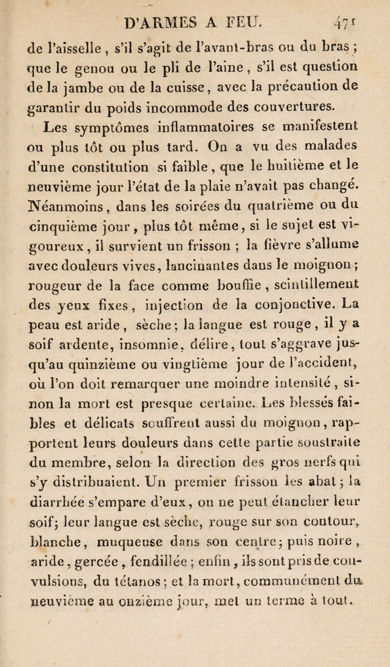 de l’aisselle , s’il s’agit de l’avani-bras ou du bras ; que le genou ou le pli de l’aine , s’il est question de la jambe ou de la cuisse, avec la précaution de garantir du poids incommode des couvertures. Les symptômes inflammatoires se manifestent ou plus tôt ou plus tard. On a vu des malades d’une constitution si faible, que le huitième et le neuvième jour l’état de la plaie n’avait pas changé. Néanmoins, dans les soirées du quatrième ou du cinquième jour, plus tôt même, si le sujet est vi¬ goureux , il survient un frisson ; la fièvre s’allume avec douleurs vives, lancinantes dans le moignon ; rougeur de la face comme bouffie , scintillement des yeux fixes, injection de la conjonctive. La peau est aride , sèche ; la langue est rouge , il y a soif ardente, insomnie, délire, tout s’aggrave jus^ qu’au quinzième ou vingtième jour de l’accident, oii l’on doit remarquer une moindre intensité, si¬ non la mort est presque certaine. Les blessés fai¬ bles et délicats souffrent aussi du moignon, rap¬ portent leurs douleurs dans cette partie vsouslraite du membre, selon la direction des gros nerfs qui s’y distribuaient. Un premier frisson les abat ; la diarrhée s’empare d’eux, on ne peut étancher leur soif; leur langue est sèche, rouge sur son contour, blanche, muqueuse dans son centre; puis noire , aride, gercée , fendillée ; enfin, ils sont pris de con¬ vulsions, du tétanos ; et la mort, communément du- iieuvième au onzième jour, met un terme à tout.