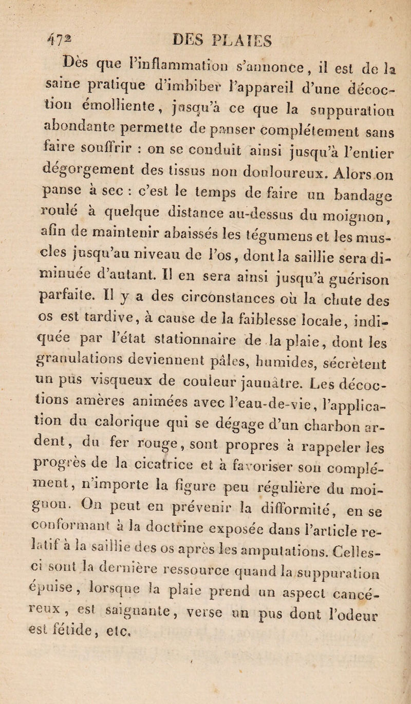Dès que PinflammatioD s’annonce, il est delà saine pratique d’imbiber l’appareil d’une décoc¬ tion emolliente, josqu’a ce que la suppuration abondante permette de panser complètement sans faire souffrir : on se conduit ainsi jusqu’à l’entier dégorgement des tissus non douloureux. Alors on panse a sec : c est le temps de faire un bandage roulé a quelque distance au-dessus du moignon, afin de maintenir abaissés les tégumens et les mus¬ cles jusqu au niveau de i’os, dont la saillie sera di¬ minuée d autant. Il en sera ainsi jusqu’à guérison parfaite. Il y a des circonstances ou la cliute des os est tardive, a cause de la faiblesse locale, indi— cjuée par 1 état stationnaire de la plaie, dont les granulations deviennent pales, humides, sécrètent un pus visqueux de couleur jaunâtre. Les décoc¬ tions amères animées avec l’eau-de-vie, l’applica¬ tion du calorique qui se dégage d’un charbon ar¬ dent, du fer rouge, sont propres à rappeler les progrès de la cicatrice et à favoriser son complé¬ ment, n’importe la figure peu régulière du moi¬ gnon. On peut en prévenir la difformité, en se confoi*manî a la doctrine exposée dans l’article re¬ latif a la saillie des os après les amputations. Celles- ci sont la dernière ressource quand la suppuration épuise, lorsque la plaie prend un aspect cancé¬ reux, est saignante, verse im pus dont l’odeur est fétide, etc,