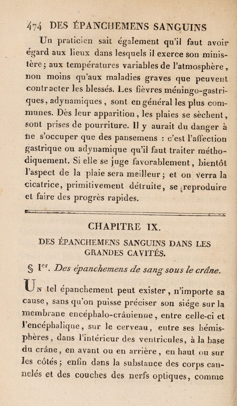 Un praticien sait également qu’il faut avoir égard aux lieux dans lesquels il exerce son minis¬ tère; aux températures variables de l’atmosphère, non moins qu’aux maladies graves que peuvent contracter les blesses. Ees fievres méningo-gaslri- ques, adynamiques , sont en général les plus com¬ munes. Dès leur apparition, les plaies se sèchent, sont prises de pourriture. Il y aurait du danger à tie s’occuper que des pansemens : c’est l’afleclion gastrique ou adynamique qu’il faut traiter métho¬ diquement. Si elle se juge favorablement, bientôt 1 aspect de la plaie sera meilleur ; et on verra la cicatrice, primitivement détruite, se ^reproduire et faire des progrès rapides. mAr . âs^ ' ---- — ^ -------- CHAPITRE IX. DES ÉPAb'CHEMENS SANGUINS DANS LES GRANDES CAVITÉS. § P*’. Des épanchemens de sang sous le crâne. Un tel épanchement peut exister, n’importe sa cause, sans qu’oQ puisse préciser son siège sur la membrane encéphaio-crâuîentie, entre celle-ci et 1 encéphalique, sur le cerveau, entre ses hémis¬ phères, dans l’intérieur des ventricules, à la base du crâne, en avant ou en arrière, en haut ou sur les côtés \ enfin dans la substance des corps can¬ nelés et des couches des nerfs optiques, comme