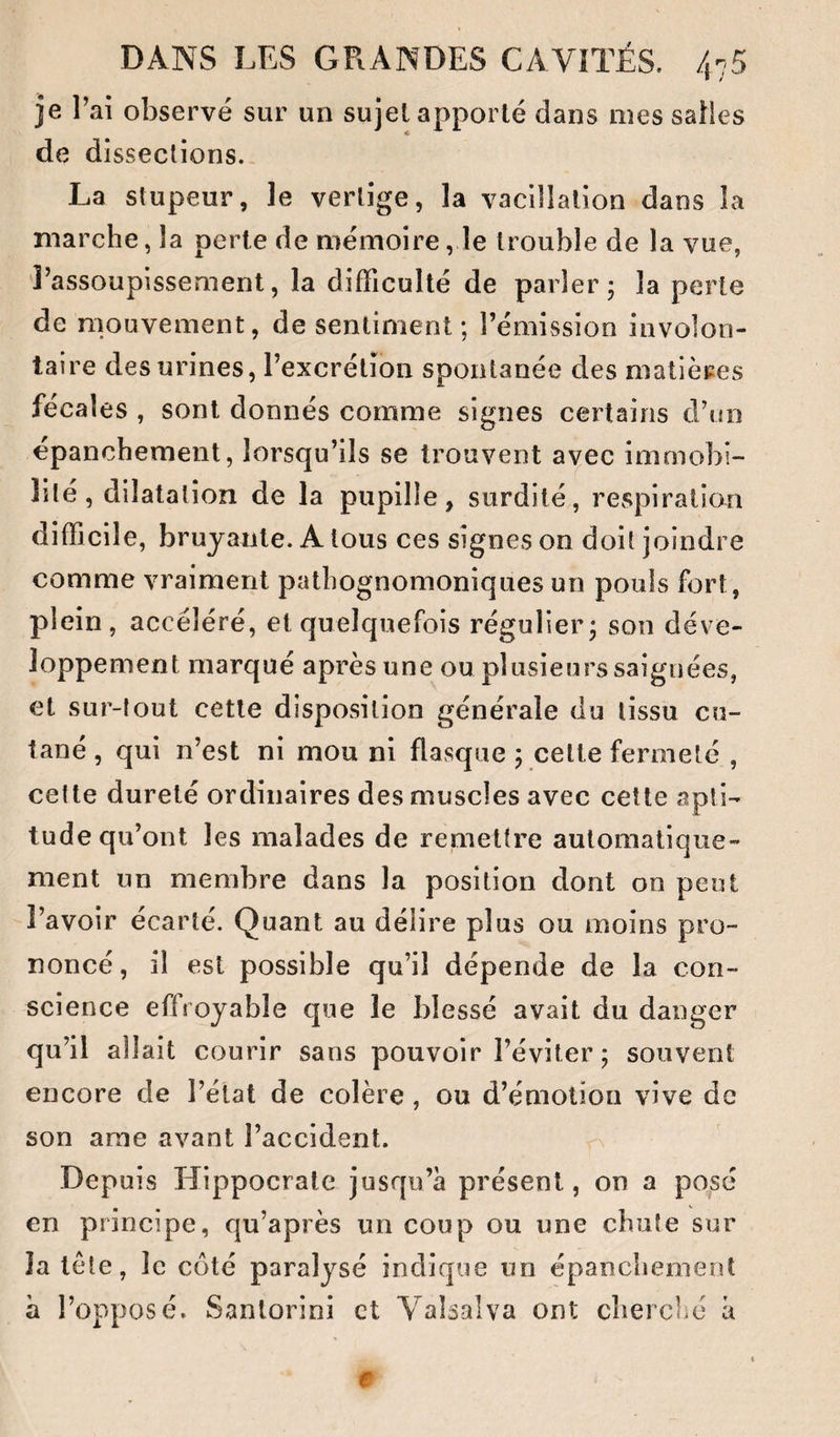 je l’ai observé sur un sujet apporté dans mes salles de dissections., La stupeur, le vertige, la vacillation dans la marche, la perte de mémoire, le trouble de la vue, Tassoupissement, la difficulté de parler; la perte de mouvement, de sentiment ; l’émission involon¬ taire des urines, l’excrétion spontanée des matières fécales , sont donnés comme signes certains d’no épanchement, lorsqu’ils se trouvent avec immobi¬ lité, dilatation de la pupille, surdité, revSpiraticm difficile, bruyante. A tous ces signes on doit joindre comme vraiment pathognomoniques un pouls fort, plein , accéléré, et quelquefois régulier; son déve¬ loppement marqué après une ou plusieurs saignées, et sur-tout cette disposition générale du tissu cu¬ tané, qui n’est ni mou ni flasque ; celte fermeté , cette dureté ordinaires des muscles avec cette apti¬ tude qu’ont les malades de remettre automatique¬ ment un membre dans la position dont on peut l’avoir écarté. Quant au délire plus ou moins pro¬ noncé , il est possible qu’il dépende de la con¬ science effroyable cjue le blessé avait du danger qu’il allait courir sans pouvoir l’éviter ; souvent encore de l’état de colère , ou d’émotion vive de son arae avant l’accident. Depuis Hippocrate jusqu’à présent, on a posé en principe, qu’après un coup ou une chute sur la tète, le côté paralysé indique un épanchement à l’opposé. Sanlorini et Valsai va ont cherclié à e