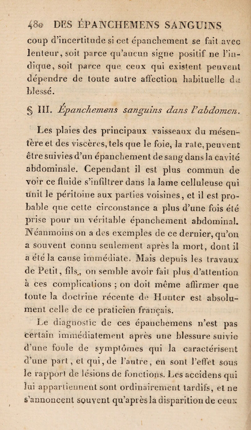 V coup d’incertitude si cet epancîiement se fait avec lenteur, soit parce qu’aucun signe positif ne l’in¬ dique, soit parce que ceux qui existent peuvent dépendre de toute autre affection habituelle dvi blessé. § ÎII. Epanchement sanguins dans Vabdomen, Les plaies des principaux vaisseaux du mésen¬ tère et des viscères, tels que le foie, la rate,peuvent être suivies d’un épanchement de sang dans la cavité abdominale. Cependant il est plus commun de voir ce fluide s’infiltrer dans la lame celluleuse qui unit le péritoine aux parties voisines, et il est pro¬ bable que cette circonstance a plus d’une fois été prise pour un véritable épanchement abdominal. Néanmoins on a des exemples de ce dernier, qu’on a souvent connu seulement après la mort, dont il a été la cause immédiate. Mais depuis les travaux de Petit, fils,, on semble avoir fait plus d'attention a ces complications ; on doit même affirmer que toute la doctrine récente de Hunier est absolu¬ ment celle de ce praticien français. Le diagnostic de ces épanchemens n’est pas certain immédiatement après une blessure suivie d’une foule de symptômes qui la caractérisent d’une part, et qui, de l’autre, en sont l’effet sous le rapport de lésions de fonctions. Les accidens qui lui appariiennenl sont ordinairement tardifs, et ne s’annoncent souvent qu’api ès la disparition de ceux