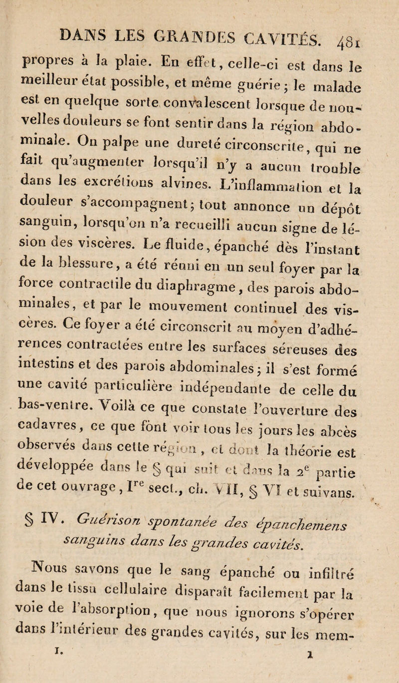 propres à la plaie. En effet, celle-ci est dans le meilleur état possible, et même guérie; le malade est en quelque sorte convalescent lorsque de nou¬ velles douleurs se font sentir dans la région abdo¬ minale. On palpe une dureté circonscrite, qui ne fait qu’augmenter lorsqu’il n’y a aucun trouble dans les excrétions alvines. L’inflammation et la douleur s’accompagnent; tout annonce un dépôt sanguin, lorsqu’on n’a recueilli aucun signe de lé¬ sion des viscères. Le fluide, épanché dès l’inst,ant de la blessure, a été réuni eu un .seul foyer par la force contractile du diaphragme, des parois abdo¬ minales, et par le mouvement continuel des vis¬ cères. Ce foyer a été circonscrit au moyen d’adhé¬ rences contractées entre les surfaces séreuses des intestins et des parois abdominales; il s’est formé une cavité particulière indépendante de celle du . bas-ventre. Voila ce que constate l’ouverture des cadavres, ce que font voir tous les jours les abcès observés dans cette région , cl dont la théorie est développée dans le § qui suit et d-ms la 2® partie de cet ouvrage, sect., ch. vil, § Vî et suivans. S • Guérison spontanée des épunchemens sanguins dans les grandes cavités. Nous savons que le sang épanché ou infiltré dans le tissu cellulaire disparaît facilement par la voie de 1 absorption, que nous ignorons s’opérer dans l’intérieur des grandes cavités, sur les mem- I. 1