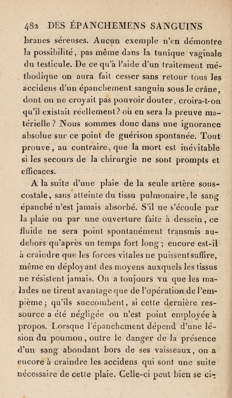 ^braoes séreuses. Aucun exemple n’en démontre la possibilité, pas même dans la tunique vaginale du testicule. De ce qu’à l’aide d’un traitement mé- , lliodique on aura fait cesser sans retour tous les accidens d’un épancbement sanguin sous le crâne, dont on ne croyait pas pouvoir douter, croira-t-on qu’il existait réellement? où en sera la preuve ma¬ térielle ? Nous sommes donc dans une ignorance absolue sur ce point de guérison spontanée. Tout prouve, au contraire, que la mort est inévitable si les secours de la chirurgie ne sont prompts et efficaces. \ A la suite d’une plaie de la seule artère sous- costale, sans atteinie du tissu pulmonaire, le sang épanché n’est jamais absorbé. S’il ne s’écoule par la plaie ou par une ouverture faite à dessein, ce fluide ne sera point spontanément transmis au- dehors qu’après un temps fort long ; encore est-il à craindre que les forces vitales ne puissent suffire, même en déployant des moyens auxquels les tissus ne résistent jamais. On a toujours vu que les ma¬ lades ne tirent avantage que de l’opération de l’em- pième P qu’ils succombent, si cette dernière res¬ source a été négligée pu n’est point employée à propos. Lorsque répanchement dépend d’une lé¬ sion du poumon, outre le danger de la présence d’un sang abondant hors de ses vaisseaux, on a encore à craindre les accidens qui sont une suite nécessaire de cette plaie. Celle-ci peut bien se ci-