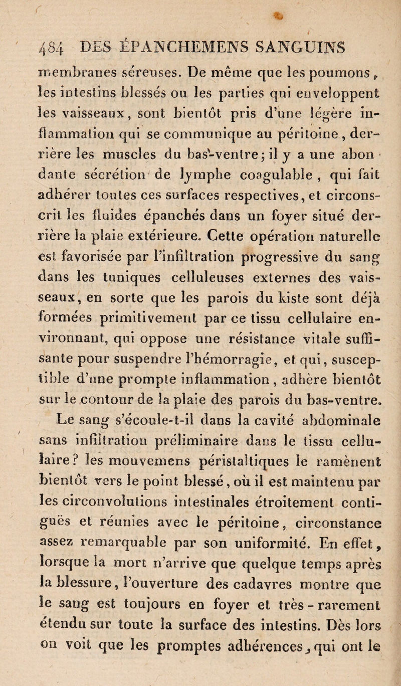 ïi'iembranes séreoses. De même que les poumons^ les intestins blessés ou les parties qui enveloppent les vaisseaux, sont bientôt pris d’une légère in¬ flammation qui se communique au péritoine , der¬ rière les muscles du bas-ventre; il y a une abon • danle sécrétion de lymphe coagulable , qui fait adhérer toutes ces surfaces respectives, et circons¬ crit les fluides épanchés dans un foyer situé der¬ rière la plaie extérieure. Cette opération naturelle est favorisée par l’infiltration progressive du sang dans les tuniques celluleuses externes des vais¬ seaux, en sorte que les parois du Liste sont déjà formées primitivement par ce tissu cellulaire en¬ vironnant, qui oppose une résistance vitale suffi¬ sante pour suspendre l’hémorragie, et qui, suscep¬ tible d’une prompte inflammation , adhère bientôt sur le .contour de la plaie des parois du bas-ventre. Le sang s’écoole-t-il dans la cavité abdominale sans infiltration préliminaire dans le tissu cellu¬ laire? les mouvemens péristaltiques le ramènent bientôt vers le point blessé, où il est maintenu par les circonvolutions intestinales étroitement conti¬ guës et réunies avec le péritoine, circonstance assez remarquable par son uniformité. Eu effet, lorsque la mort n’arrive que quelque temps après la blessure, l’ouverture des cadavres montre que le sang est toujours en foyer et très - rarement elendu sur toute la surface des intestins. Dès lors on voit que les promptes adhérences^qui ont le