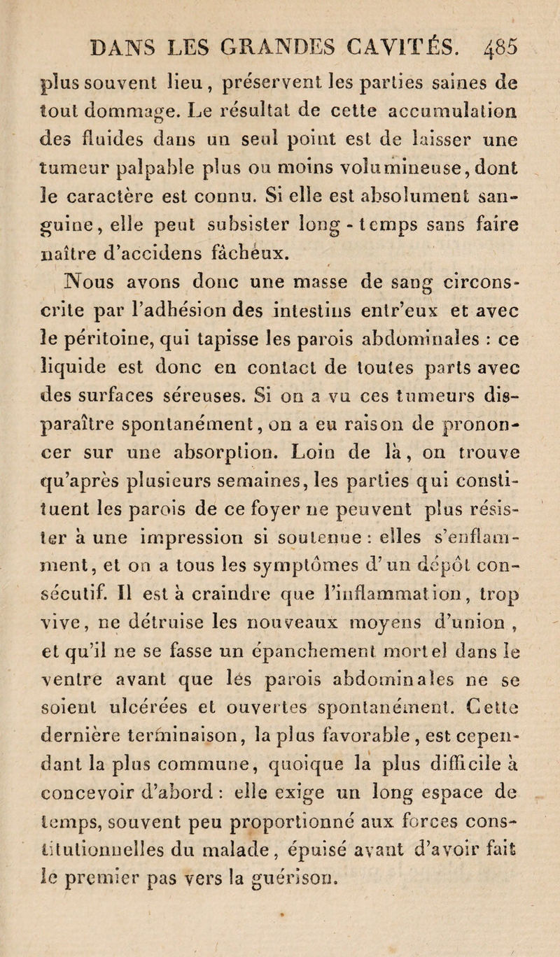 plus souvent lieu, préservent les parties saines de tout dommage. Le résultat de cette accumulation des fluides dans un seul point est de laisser une tumeur palpable plus ou moins volumineuse, dont le caractère est connu. Si elle est absolument san¬ guine, elle peut subsister long-temps sans faire naître d’accidens fâcheux. Nous avons donc une masse de sang circons¬ crite par l’adhésion des intestins enlr’eux et avec le péritoine, qui tapisse les parois abdominales : ce liquide est donc en contact de toutes parts avec des surfaces séreuses. Si on a vu ces tumeurs dis¬ paraître spontanément, on a eu raison de pronon¬ cer sur une absorption. Loin de la, on trouve qu’après plusieurs semaines, les parties qui consti¬ tuent les parois de ce foyer ne peuvent plus résis¬ ter à une impression si soutenue: elles s’enflam¬ ment, et on a tous les symptômes d’un dépôt con¬ sécutif. 11 esta craindre que l’inflammation, trop vive, ne détruise les nouveaux moyens d’union , et qu’il ne se fasse un épanchement mortel dans le ventre avant que les parois abdominales ne se soient ulcérées et ouvertes spontanément. Celte dernière terfninaison, la plus favorable , est cepen¬ dant la plus commune, quoique la plus difficile à concevoir d’abord : elle exige un long espace de temps, souvent peu proportionné aux forces cons- lilulionnelles du malade, épuisé avant d’avoir fait ie premier pas vers la guérison.