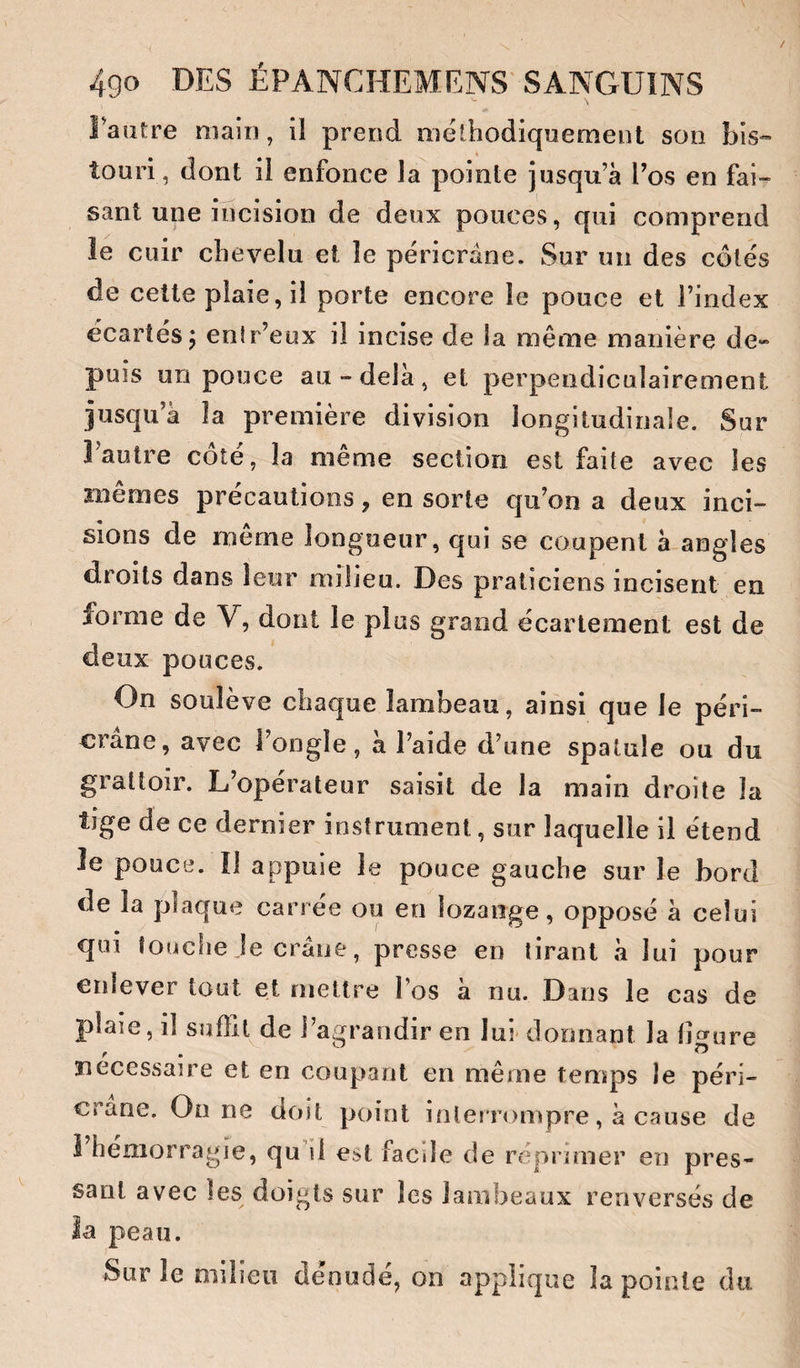 Fautre main, il prend méthodiquement son bis¬ touri, dont ii enfonce la pointe jusqu’à Tos en fai¬ sant une incision de deux pouces, qui comprend ie cuir chevelu et le péricrâne. Sur un des côtés de cette plaie, ii porte encore le pouce et l’index écartés5 enir’eux il incise de la même manière de- puis un pouce au-delà, et perpendiculairement jusqu’à la première division longitudinale. Sur Fautre côté, la même section est faite avec les mêmes précautions, en sorte qu’on a deux inci¬ sions de même longueur, qui se coupent à angles d,roits dans leur milieu. Des praticiens incisent en forme de V, dont le plus grand écartement est de deux pouces. On soulève chaque lambeau, ainsi que le péri- crane, avec î’ongle, à l’aide d’une spatule ou du grattoir. L’opérateur saisit de la main droite la tige de ce dernier instrument, sur laquelle il étend Je pouce. îl appuie le pouce gauche sur le bord de la plaque carrée ou en lozange, opposé à celui qui touche le crâne, presse en tirant à lui pour enlever tout et mettre l’os à nu. Dans le cas de plaie, il suffit de l’agrandir en lui donnant la ligure nécessaire et en coupant en même temps le péri- crane. On ne doit point interrompre, à cause de 1 hémorragie, qu1l est facile de réprimer en pres¬ sant avec les doigts sur les lambeaux renversés de ia peau. Sur le milieu dénudé, on applique la pointe du