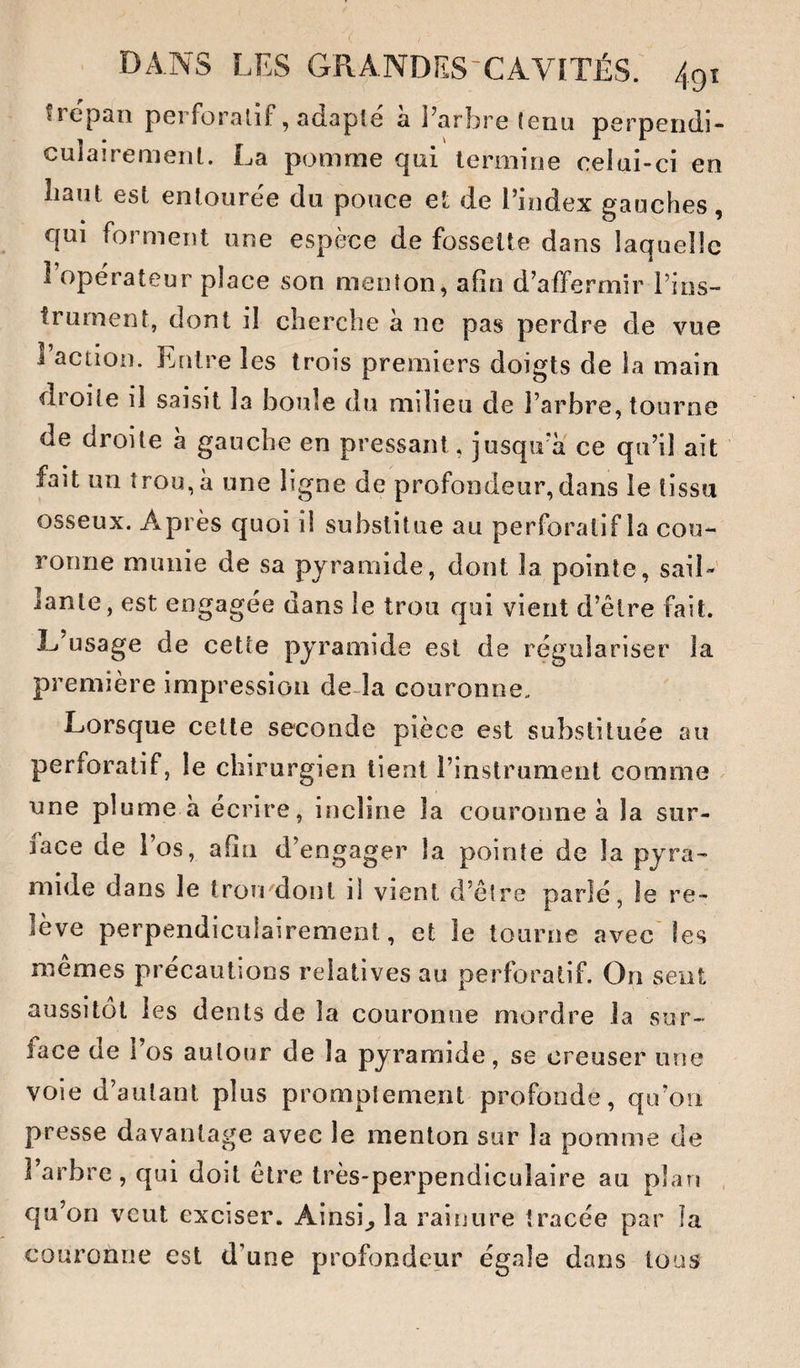 tiepan perforalif, adapte a Parbre (eria perpendi¬ culairement. La pomme qui termine celui-ci en liant est entouree du pouce et de l’index gauches, qui forment une espèce de fossette dans laquelle î operateur place son menton, afin d’affermir Pins- trurnent, dont il cherche à ne pas perdre de vue Paction. Entre les trois premiers doigts de la main droite il saisit la boule du milieu de Parbre, tourne de droite a gauche en pressant, jusqiPa ce qu’il ait fait un trou, à une ligne de profondeur, dans le tissu osseux. Après quoi il substitue au perforatif la cou¬ ronne munie de sa pyramide, dont la pointe, saiL lanle, est engagée dans le trou qui vient d’être fait. L’usage de cette pyramide est de régulariser la première impression de-la couronne. Lorsque cette seconde pièce est substituée au perforatif, le chirurgien tient l’instrument comme une plume à écrire, incline la couronne à la sur¬ face de Pos, afin d’engager la pointe de la pyra¬ mide dans Je trou dont il vient d’être parlé, le re¬ lève perpendiculairement, et le tourne avec'les mêmes précautions relatives au perforatif. On sent aussitôt les dents de la couronne mordre la sur¬ face de Pos autour de la pyramide, se creuser une voie d’autant plus promptement profonde, qu’on presse davantage avec le menton sur la pomme de l’arbre, qui doit être très-perpendiculaire au plan . qu’on veut exciser. Ainsi^ la rainure tracée par îa couronne est d’une profondeur égale dans tous
