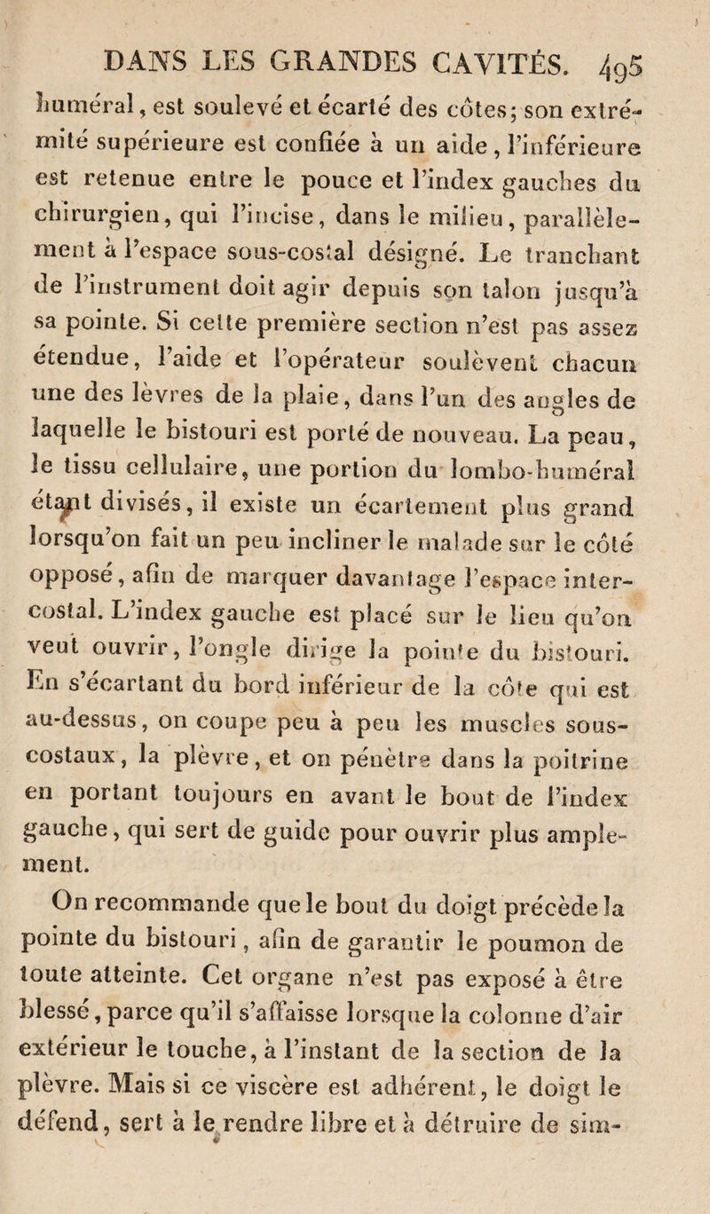 Luméral, est soulevé et écarté des cotes; son extré¬ mité supérieure est confiée a un aide, l’inférieure est retenue entre le pouce et l’index gauches du chirurgien, qui l’incise, dans le milieu, parallèle¬ ment a l’espace sous-cosîal désigné. Le tranchant de l’instrument doit agir depuis son talon jusqu’à sa pointe. Si celte première section n’est pas assez étendue, l’aide et l’opérateur soulèvent chacun une des lèvres de la plaie, dans l’un des angles de laquelle le bistouri est porté de nouveau. La peau, le tissu cellulaire, une portion du lombo-humérai ét^t divisés, il existe un écartement plus grand lorsqu on fait un peu incliner le malade sur le côté opposé, afin de marquer davantage l’espace inter¬ costal. L’index gauche est placé sur Je lieu qu’on veut ouvrir, l’ongle dirige la pointe du bistouri. En s’écartant du bord inférieur de la côte qui est au-dessus, on coupe peu à peu les muscles sous- costaux, la plèvre, et on pénètre dans la poitrine en portant toujours en avant le bout de l’index gauche, qui sert de guide pour ouvrir plus ample¬ ment. On recommande que le bout du doigt précède la pointe du bistouri, afin de garantir le poumon de toute atteinte. Cet organe n’est pas exposé à être blesse, parce qu’il s’affaisse lorsque la colonne d’air extérieur le touche, à l’instant de la section de la plèvre. Mais si ce viscère est adhérent, le doigt le défend, sert h le,,rendre libre et à détruire de sim-