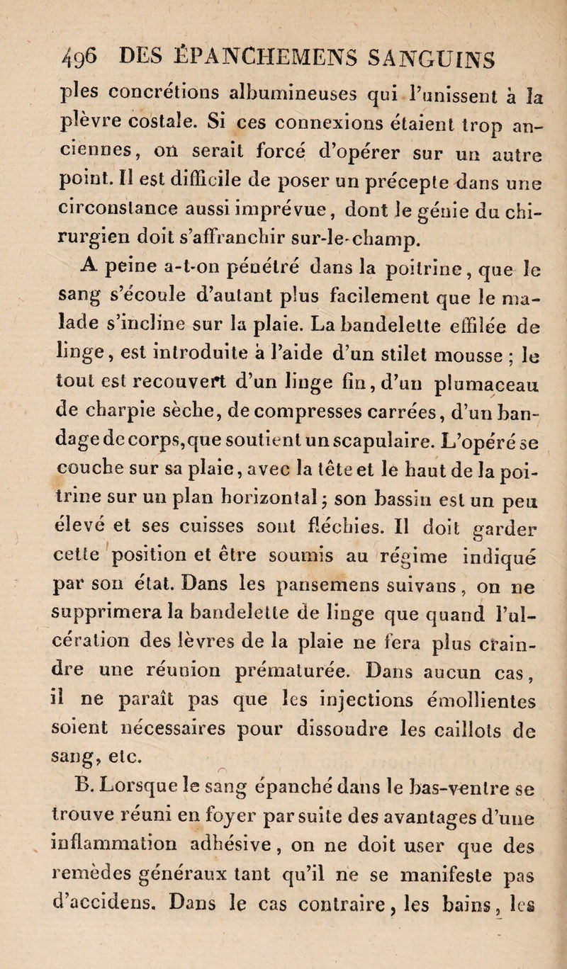 pies concrétions albumineuses qui Punissent à la plèvre costale. Si ces connexions étaient trop an¬ ciennes, on serait forcé d’opérer sur un autre point. Il est difficile de poser un précepte dans une circonstance aussi imprévue, dont le génie du chi¬ rurgien doit s’affranchir sur-le-champ. A peine a-t-on pénétré dans la poitrine, que le sang s’écoule d’autant plus facilement que le ma¬ lade s’incline sur la plaie. La bandelette effilée de linge, est introduite â l’aide d’un stilet mousse ; le tout est recouvert d’un linge fin, d’un plomaceau de charpie sèche, décompresses carrées, d’un ban¬ dage de corps,que soutient un scapulaire. L’opéré se couche sur sa plaie, avec la tête et le haut de la poi¬ trine sur un plan horizontal j son bassin est un peu élevé et ses cuisses sont fléchies. Il doit garder celte ^position et être soumis au régime indiqué par son état. Dans les pansemens suivans, on ne supprimera la bandelette de linge que quand l’ul¬ cération des lèvres de la plaie ne fera plus crain¬ dre une réunion prématurée. Dans aucun cas, il ne paraît pas que les injections émollientes soient nécessaires pour dissoudre les caillots de sang, etc. B. Lorsque le sang épanché dans le bas-ventre se trouve réuni en foyer par suite des avantages d’une inflammation adhésive, on ne doit user que des remèdes généraux tant qu’il ne se manifeste pas d’accidens. Dans le cas contraire, les bains, les