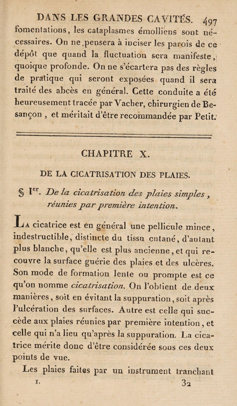 fomentations, îes cataplasmes émolliens sont né-- cessaires. On ne.pensera à inciser les parois de ce dépôt que quand la fluctuation sera manifeste 1 quoique profonde. On ne s’écartera pas des règles de pratique qui seront exposées quand il sera traite des abcès en general. Celte conduite a été heureusement tracée par Vacher, chirurgien de Be¬ sançon , et méritait d’être recommandée par Petit:  ■■ ■ ■ '/ ■■■ ■ . . CHAPITRE X. DE LA CICATRISATION DES PLAIES. § De la cicatrisation des plaies simples y réunies par première intention, La cicatrice est en général une pellicule mince, indestructible,'distincte du tissu cutané, d’autant plus blanche, qu’elle est plus ancienne , et qui re¬ couvre la surface guerie des plaies et des ulcères» Son mode de formation lente ou prompte est ce qu on nomme cicatrisation. On l’obtient de deux manières, soit en évitant la suppuration, soit après 1 ulcération des surfaces. Autre est celle qui suc¬ cède aux plaies réunies par première intention, et celle qui n’a lieu qu’après la suppuration. La cica¬ trice mérité donc d’être considérée sous ces deux points de vue. Les plaies faites par un instrument tranchant 32 I.