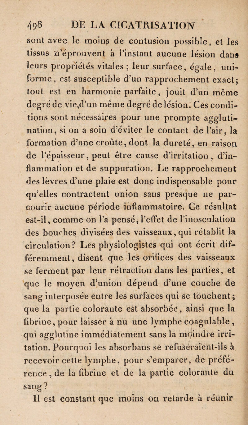 sont ave^o le moin^ de contusion possible, et les tissus n’éprouvent a l’instant aucune lésion dan§ leurs propriétés vitales ; leur surface, égale, uni- forme, est susceptible d’un rapprochement exact; tout est en harmonie parfaite, jouit d’un même degré de vie,d’un même degré de lésion. Ces condi¬ tions sont nécessaires pour une prompte aggluti¬ nation, si on a soin d’éviter le contact de l’air, la formation d’une croûte, dont la dureté, en raison de l’épaisseur, peut être cause d’irritation, d’in¬ flammation et de suppuration. Le rapprochement des lèvres d’une plaie est donc indispensable pour qu’elles contractent union sans presque ne par¬ courir aucune période inflammatoire. Ce résultat est-il, comme on l’a pensé,l’effet de l’inosculation des bouches divisées des vaisseaux, qui rétablit la circulation? Les physiologistes qui ont écrit dif¬ féremment, disent que les orilices des vaisseaux se ferment par leur rétraction dans les parties, et que le moyen d’union dépend d’une couche de sang interposée enlre les surfaces qui se touchent; que la partie colorante est absorbée, ainsi que la fibrine, pour laisser à nu une lymphe cpagulable , qui agglutine immédiatement sans la moindre irri¬ tation. Pourquoi les absorbans se refuséraient-ils a recevoir cette lymphe, pour s’emparer, de préfé¬ rence , de la fibrine et de la partie colorante du sang ? Il est constant que moins on retarde à réunir