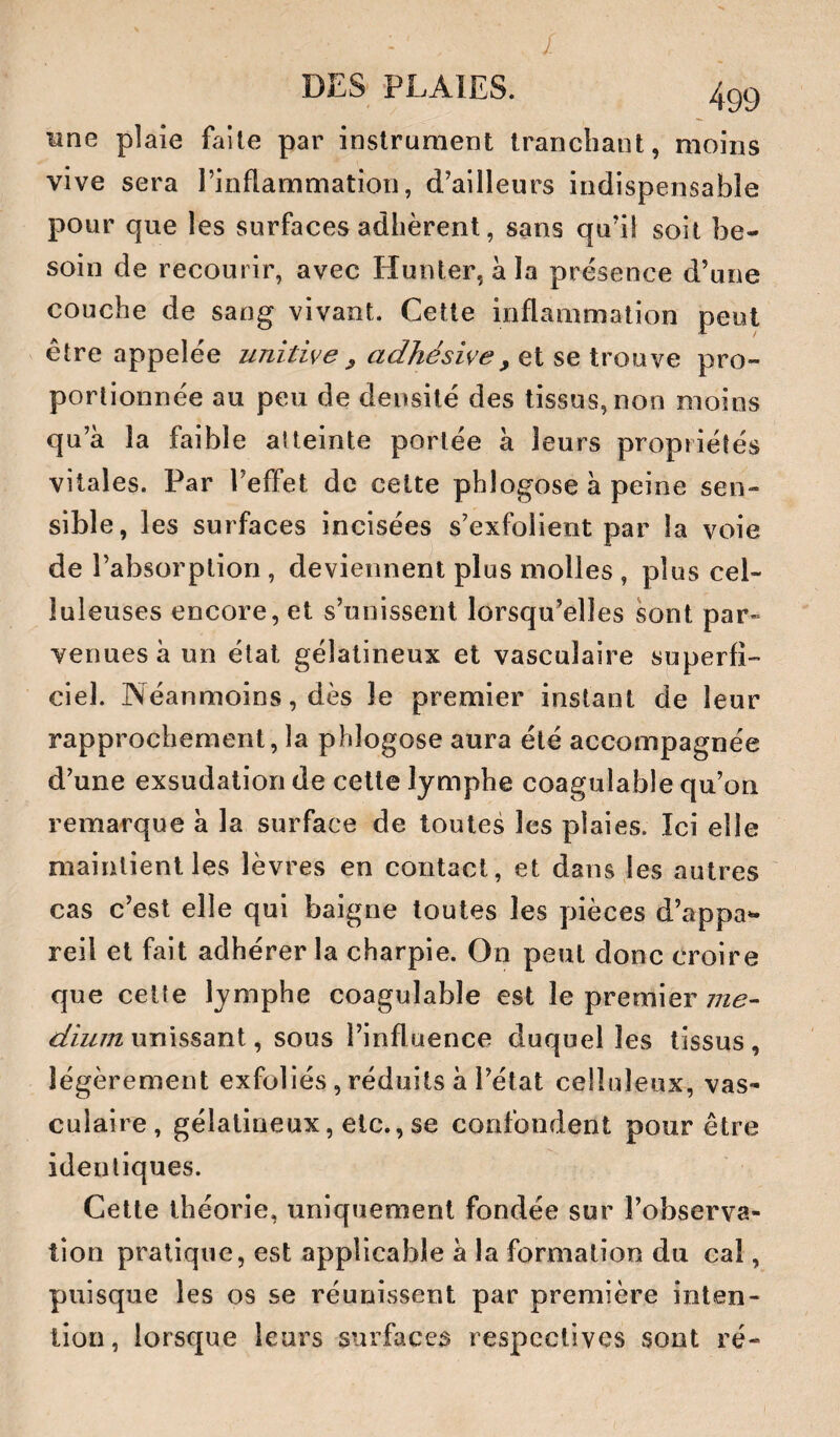 - / DES PLAIES. line plaie faite par instrument tranchant, moins vive sera l’inflammation, d’ailleurs indispensable pour que les surfaces adhèrent, sans qu’il soit be¬ soin de recourir, avec Hunter, à la présence d’une couche de sang vivant. Cette inflammation peut être appelée unitive ^ adhésive, et se trouve pro¬ portionnée au peu de densité des tissus, non moins qu’à la faible atteinte portée à leurs propriétés vitales. Par l’effet de cette phlogose à peine sen¬ sible, les surfaces incisées s’exfolient par la voie de l’absorption , deviennent plus molles , plus cel¬ luleuses encore, et s’unissent lorsqu’elles sont par¬ venues à un état gélatineux et vasculaire superfi¬ ciel. Néanmoins, dès le premier instant de leur rapprochement, la phlogose aura été accompagnée d’une exsudation de celte lymphe coagulable qu’on remarque à la surface de toutes les plaies. Ici elle maintient les lèvres en contact, et dans les autres cas c’est elle qui baigne toutes les pièces d’appa¬ reil et fait adhérer la charpie. On peut donc croire que celte lymphe coagulable est le premier ^zzz/Tz unissant, sous l’influence duquel les tissus, légèrement exfoliés, réduits à l’état celluleux, vas¬ culaire, gélatineux, etc., se confondent pour être identiques. Celle théorie, uniquement fondée sur l’observa¬ tion pratique, est applicable à la formation du cal, puisque les os se réunissent par première inten¬ tion, lorsque leurs surfaces respectives sont ré-