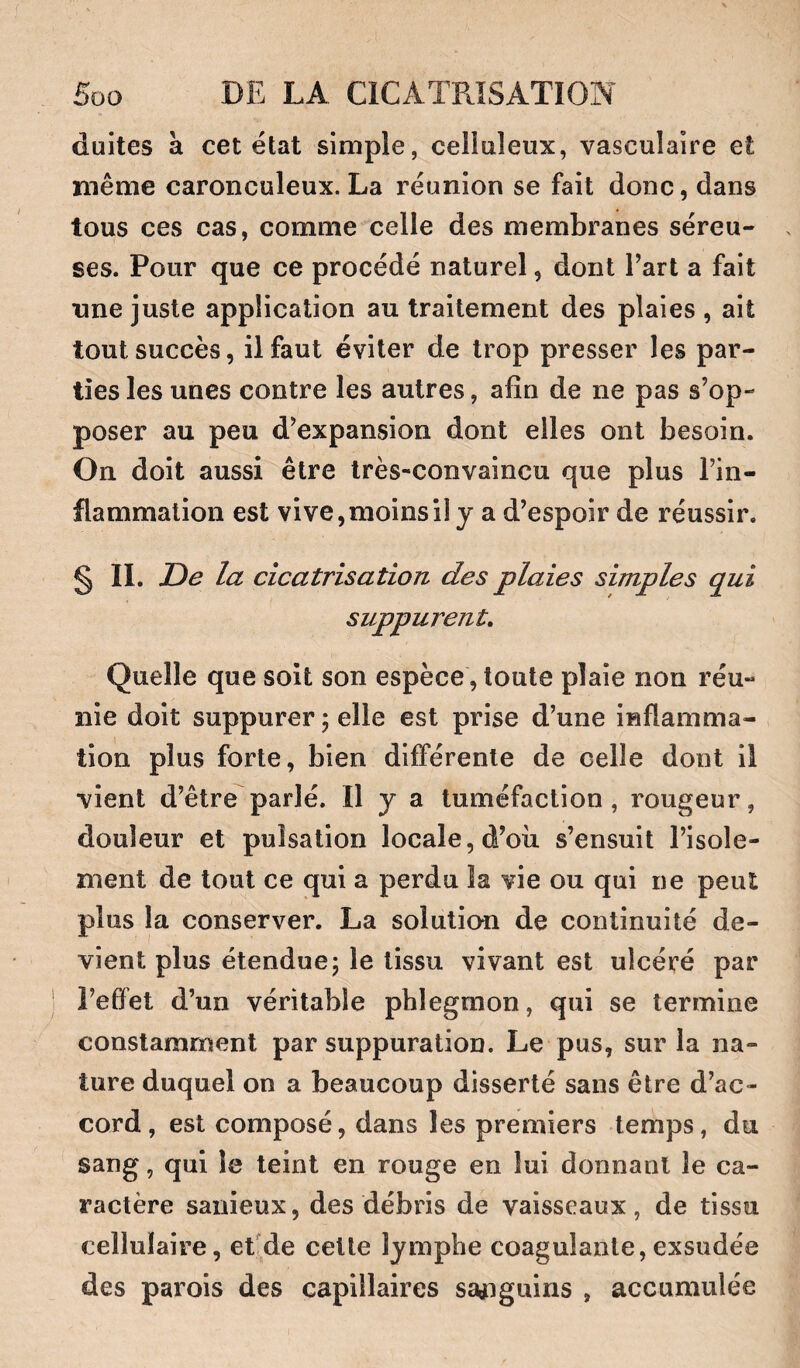 duites à cet état simple, celluleux, vasculaire et même caronculeux. La réunion se fait donc, dans tous ces cas, comme celle des membranes séreu¬ ses. Pour que ce procédé naturel, dont Part a fait une juste application au traitement des plaies , ait tout succès, il faut éviter de trop presser les par¬ ties les unes contre les autres, afin de ne pas s’op¬ poser au peu d’expansion dont elles ont besoin. On doit aussi être très-convaincu que plus l’in¬ flammation est vive, moins il y a d’espoir de réussir. § II. De la cicatrisation des plaies simples qui suppurent. Quelle que soit son espèce, toute plaie non réu¬ nie doit suppurer ; elle est prise d’une inflamma¬ tion plus forte, bien différente de celle dont il vient d’être parlé. H y a tuméfaction, rougeur, douleur et pulsation locale, d’où s’ensuit l’isole¬ ment de tout ce qui a perdu la vie ou qui ne peut plus la conserver. La solutio-n de continuité de¬ vient plus étendue; le tissu vivant est ulcéré par l’effet d’un véritable phlegmon, qui se termine constamment par suppuration. Le pus, sur la na¬ ture duquel on a beaucoup disserté sans être d’ac¬ cord, est composé, dans les premiers temps, du sang, qui le teint en rouge en lui donnant le ca¬ ractère sanieux, des débris de vaisseaux, de tissu cellulaire, effde celte lymphe coagulante,exsudée des parois des capillaires sa^iguins , accumulée