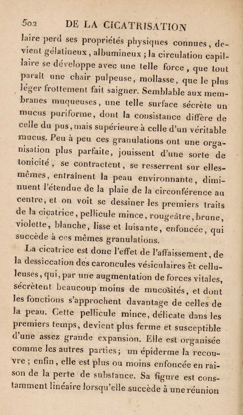 Jaire perd ses propriétés physiques connues, de¬ vient gélatineux, aibumineux ; la circulation capil¬ laire se développe avec une telle force , que tout paraît une chair pulpeuse, mollasse, que le plus léger frottement fait saigner. Semblable aux mem- branes muqueuses, une telle surface sécrète un mucus puriforme, dont la consistance ditfère de celle du pus, mais supérieure à celle d’un véritable mucus. Peu à peu ces granulations ont une orga¬ nisation plus parfaite, jouissent d’une sorte'de tonicité, se contractent, se resserrent sur elles- mêmes, entraînent la peau environnante, dimi¬ nuent retendue de la plaie de la circonférence au centre, et on voit se dessiner les premiers traits de la cicatrice, pellicule mince, rougeâtre,brune, violette, blanche, lisse et luisante, enfoncée, qui succède à ces mêmes granulations. La cicatrice est donc l’effet de l’affaissement, de la dessiccation des caroncules vésiculaires êc cellu¬ leuses, qui, par une augmentation de forces vitales, sécrètent beaucoup moins de mucosités, et dont les fonctions s’approchent davantage de celles de la peau. Cette pellicule mince, délicate dans les premiers temps, devient plus ferme et susceptible d une assez grande expansion. Elle est organisée comme les autres parties; un épiderme la recou- VIe , enfin , elle est plus ou moins enfoncée en rai¬ son de la perte de substance. Sa figure est cons¬ tamment linéaire lorsqu’elle succède à une réunion