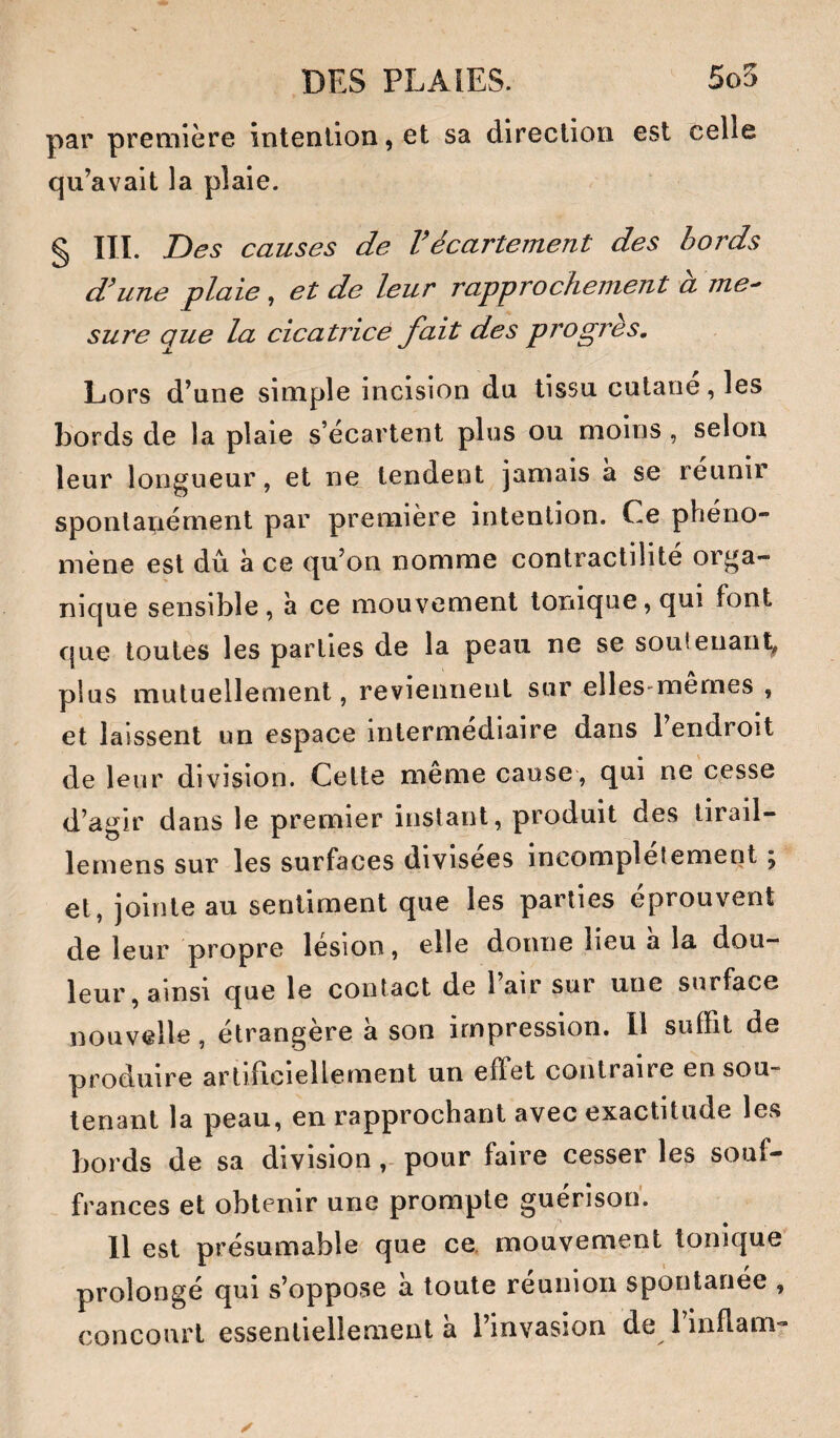 par première întenllon,et sa direction est celle qu’avait la plaie. § III. Des causes de Vécartement des bords d'une plaie, et de leur rapprochement à me^ sure que la cicatrice fait des progrès. Lors d’une simple incision du tissu cutané, les bords de la plaie s’écartent plus ou moins , selon leur longueur, et ne tendent jamais a se reunir sponlapément par première intention. Ce phéno¬ mène est dû à ce qu’on nomme contractilité orga¬ nique sensible, h ce mouvement tonique, qui font que toutes les parties de la peau ne se soutenant^ plus mutuellement, reviennent sur elles-memes , et laissent un espace intermediaire dans 1 endroit de leur division. Cette meme cause, qui ne cpsse d’agir dans le premier instant, produit des tirail- lemens sur les surfaces divisées incomplètement ; et, jointe au sentiment que les parties éprouvent de leur propre lésion, elle donne lieu a la dou¬ leur, ainsi que le contact de l’air sur une surface nouvelle, étrangère à son impression. Il suffit de produire artificiellement un effet contraire en sou¬ tenant la peau, en rapprochant avec exactitude les bords de sa divisionpour faire cesser les souf¬ frances et obtenir une prompte guérison. Il est présumable que ce. mouvement tonique prolongé qui s’oppose à toute réunion spontanée , concourt essentiellement à l’invasion de 1 inflam-