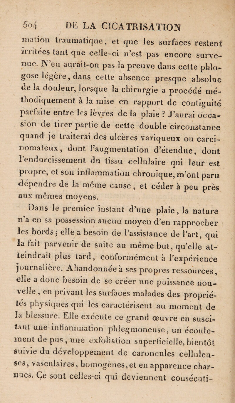 \ jnatiori traumatique, et que les surfaces restent in ilees tant que celle-ci n’est pas encore surve¬ nue. N’en aurait-on pas la preuve dans cette pblo- gose légère, dans cette absence presque absolue de la douleur, lorsque la chirurgie a procédé mé¬ thodiquement à la mise en rapport de contiguilé paifaife entre les îeyres de la plaie f J’aurai occa¬ sion de tirer partie de cette double circonstance quand je traiterai des ulcères variqueux ou carci¬ nomateux, dont l’augmentation d’étendue, dont l’endurcissement du tissu cellulaire qui leur est propre, et son inflammation chronique, m’ont paru dépendre de la meme cause, et ceder a peu près aux mêmes moyens» Dans le premier instant d’une plaie, la nature n a en sa possession aucun moyen d’en rapprocher les bordsj elle a besoin de l’assistance de l’art, qui la fait parvenir de suite au même but, qu’elle at¬ teindrait plus tard, conformement a l’expérience journalière. Abandonnée à ses propres ressources, elle a donc besoin de se créer une puissance nou¬ velle , en privant les surfaces malades des proprié¬ tés physiques qui les caractérisent au moment de la blessure. Elle exécute ce grand œuvre en susci¬ tant une inflammation phiegraoneuse, un écoule¬ ment de pus, une exfoliatioa superficielle,bienlôl; suivie du développement de caroncules celluleu¬ ses, vasculaires, homogènes,et en apparence char¬ nues, Ce sont celles-ci qui deviennent coasécuti-