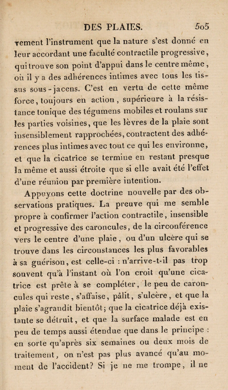 Tement l’instrument que la nature s’est donné en leur accordant une faculté contractile progressive, qui trouve son point d’appui dans le centre meme, où il y a des adhérences intimes avec tous les tis¬ sus sous-jacens. C’est en vertu de cette meme force, toujours en action, supérieure a la résis¬ tance tonique des tégumens mobiles et roulans sur les parties voisines, que les levres de la plaie sont insensiblement rapprochées, contractent des adhé¬ rences plus intimes avec tout ce qui les environne, et que la cicatrice se termine en restant presque la même et aussi étroite que si elle avait ete l effet d’une réunion par première intention. Appuynns cette doctrine nouvelle par des ob¬ servations pratiques. La preuve qui me semble propre à confirmer l’action contractile, insensible et progressive des caroncules, de la circonférence vers le centre d’une plaie , ou d un ulcère qui se trouve dans les circonstances les plus favorables à sa guérison, est celle-ci : n’arrive-t-il pas trop souvent qu’à Finstant où l’on croit qu’une cica¬ trice est prête à se compléter, le peu de caron¬ cules qui reste, s’affaise, pâlit, s’ulcère, et que la plaie s’agrandit bientôt j que la cicatrice déjà exis¬ tante se détruit, et que la surface malade est en peu de temps aussi étendue que dans le principe : en sorte qu’après six semaines ou deux mois de traitement, on n’est pas plus avancé qu’au mo¬ ment de l’accident? Si je ne me trompe, il ne