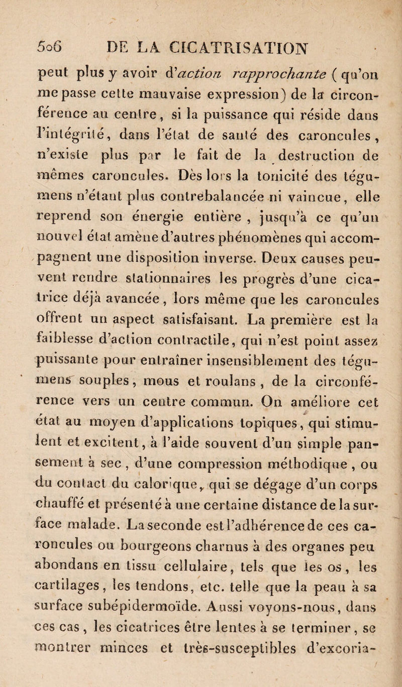 peut plus y avoir action rapprochante ( qu’on me passe cette mauvaise expression) de la circon¬ férence au centre, si la puissance qui réside dans l’intégrité, dans l’état de santé des caroncules, n’existe plus par le fait de la destruction de mêmes caroncules. Dès lors la tonicité des tégu- mens n’étant plus contrebalancée ni vaincue, elle reprend son énergie entière , jusqu’à ce qu’un nouvel état amène d’autres phénomènes qui accom¬ pagnent une disposition inverse. Deux causes peu¬ vent rendre stationnaires les progrès d’une cica¬ trice déjà avancée , lors même que les caroncules offrent un aspect satisfaisant. La première est la faiblesse d’action contractile, qui n’est point assez puissante pour entraîner insensiblement des tégu- mens souples, mous et roulans , de la circonfé¬ rence vers un centre commun. On améliore cet r ^ état au moyen d’applications topiques, qui stimu¬ lent et excitent, à l’aide souvent d’un simple pan¬ sement à sec , d’une compression méthodique , ou du contact du calorique^ qui se dégage d’un corps chauffé et présenté à une certaine distance de la sur¬ face malade. La seconde est l’adhérence de ces ca¬ roncules ou bourgeons charnus à des organes peu abondans en tissu cellulaire, tels que les os, les cartilages, les tendons, etc. telle que la peau à sa surface subépidermoïde. Aussi voyons-nous, dans ces cas , les cicatrices être lentes à se terminer, se montrer minces et très-susceptibles d’excoria-