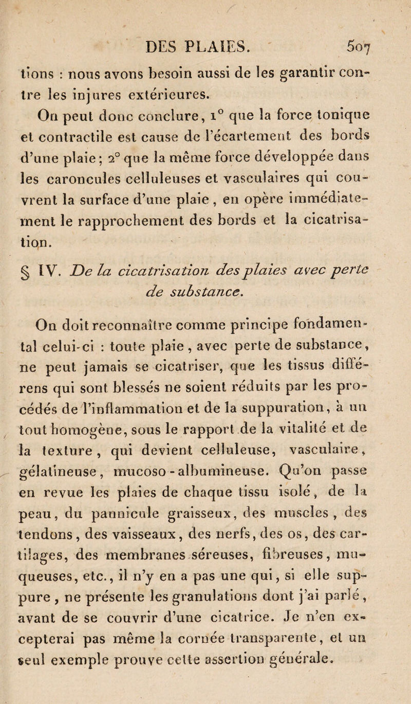 lions : nous avons besoin aussi de les garantir con¬ tre les injures extérieures. On peut donc conclure, que la force tonique et contractile est cause de récartenient des bords d’une plaie ; 2° que la même force développée dans les caroncules celluleuses et vasculaires qui cou¬ vrent la surface d’une plaie, en opère immédiate¬ ment le rapprochement des bords et la cicatrisa¬ tion. § IV. De la cicatrisation des plaies a\/ec perte de substance. On doit reconnaître comme principe fondamen¬ tal celui-ci : toute plaie , avec perte de substance, ne peut jamais se cicatriser, que les tissus dilFé- rens qui sont blessés ne soient réduits par les pro¬ cédés de l’inflammation et de la suppuration, à un tout homogène, sous le rapport de la vitalité et de la texture, qui devient celluleuse, vasculaire, gélatineuse, mucoso - albumineuse. Qu’on passe en revue les plaies de chaque tissu isolé, de la peau, du pannicule graisseux, des muscles, des tendons, des vaisseaux, des nerfs, des os, des car¬ tilages, des membranes.séreuses, fibreuses, mu¬ queuses, etc., il n’y en a pas une qui, si elle sup¬ pure , ne présente les granulations dont j’ai parlé, avant de se couvrir d’une cicatrice. Je n’en ex¬ cepterai pas même la cornée transparente, et un, seul exemple prouve cette assertion générale.