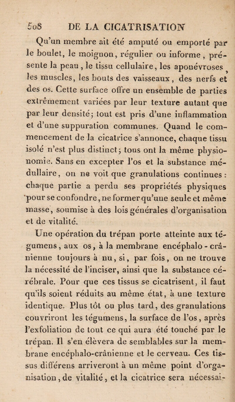 Qu’un membre ait été amputé ou emporté par* le boulet, le moignon, régulier ou informe, pré¬ sente la peau , le tissu cellulaire, les aponévroses les muscles, les bouts des vaisseaux, des nerfs et des os. Cette surface offre on ensemble de parties extrêmement variées par leur texture autant que par leur densité; tout est pris d’une inflammation et d’une suppuration communes. Quand le com¬ mencement de la cicatrice s’annonce, chaque tissu isolé n’est plus distinct; tous ont la même physio¬ nomie. Sans en excepter l’os et la substance mé¬ dullaire , on ne voit que granulations continues : chaque partie a perdu ses propriétés physiques ‘pour se confondre, ne former qu’une seule et même masse, soumise à des lois générales d’organisation et de vitalité. Une opération du trépan porte atteinte aux té- gumens, aux os, à la membrane encéphalo - crâ¬ nienne toujours à nu, si, par fois, on ne trouve la nécessité de l’inciser, ainsi que la substance cé¬ rébrale. Pour que ces tissus se cicatrisent, il faut qu’ils soient réduits au même état, a une texture identique. Plus tôt ou plus tard, des granulations couvriront les tégumens, la surface de l’os, après l’exfoliation de tout ce qui aura été touché par le trépan. Il s’en élèvera de semblables sur la mem¬ brane encéplialo-crânienne et le cerveau. Ces tis¬ sus différens arriveront à un même point d’orga¬ nisation , de vitalité, et la cicatrice sera nécessai-