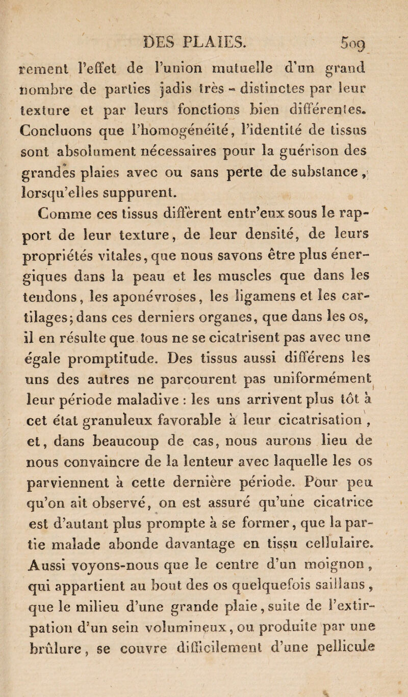 renient l’effet de l’union mutuelle d'un grand nombre de parties jadis très « distinctes par leur texture et par leurs fonctions bien différentes. Concluons que rhomogénéité, l’identité de tissus sont absolument nécessaires pour la guérison des grandes plaies avec ou sans perte de substance lorsqu’elles suppurent. Comme ces tissus different eotr’eux sous le rap¬ port de leur texture, de leur densité, de leurs propriétés vitales, que nous savons être plus éner¬ giques dans la peau et les muscles que dans les tendons, les aponévroses, les ligamens et les car¬ tilages; dans ces derniers organes, que dans les os, il en résulte que tous ne se cicatrisent pas avec une égale promptitude. Des tissus aussi différens les uns des autres ne parcourent pas uniformément^ leur période maladive : les uns arrivent plus tôt à cet état granuleux favorable à leur cicatrisation , et, dans beaucoup de cas, nous aurons lieu de nous convaincre de la lenteur avec laquelle les os parviennent à cette dernière période. Pour peu qu’on ait observé, on est assuré qu’une cicatrice est d’autant plus prompte à se former, que la par¬ tie malade abonde davantage en tissu cellulaire. Aussi voyons-nous que le centre d’un moignon, qui appartient au bout des os quelquefois sailîaiis , que le milieu d’une grande plaie, suite de l’extir¬ pation d’un sein volumineux, ou produite par une brûlure, se couvre difficilement d’une pellicule