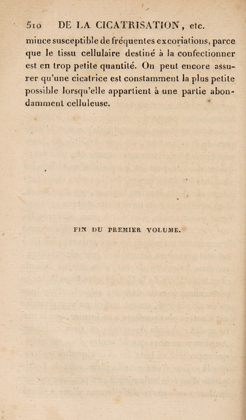 / 5io DE LA CÎCATRÎSATION, etc. mince susceptible de fréquentes excoriations, parce que le tissu cellulaire destiné à la confectionner est en trop petite quantité. On peut encore assu¬ rer qu’une cicatrice est constamment la plus petite possible lorsqu’elle appartient à une partie abon¬ damment celluleuse. FiN DU PREMIER VOLUME.