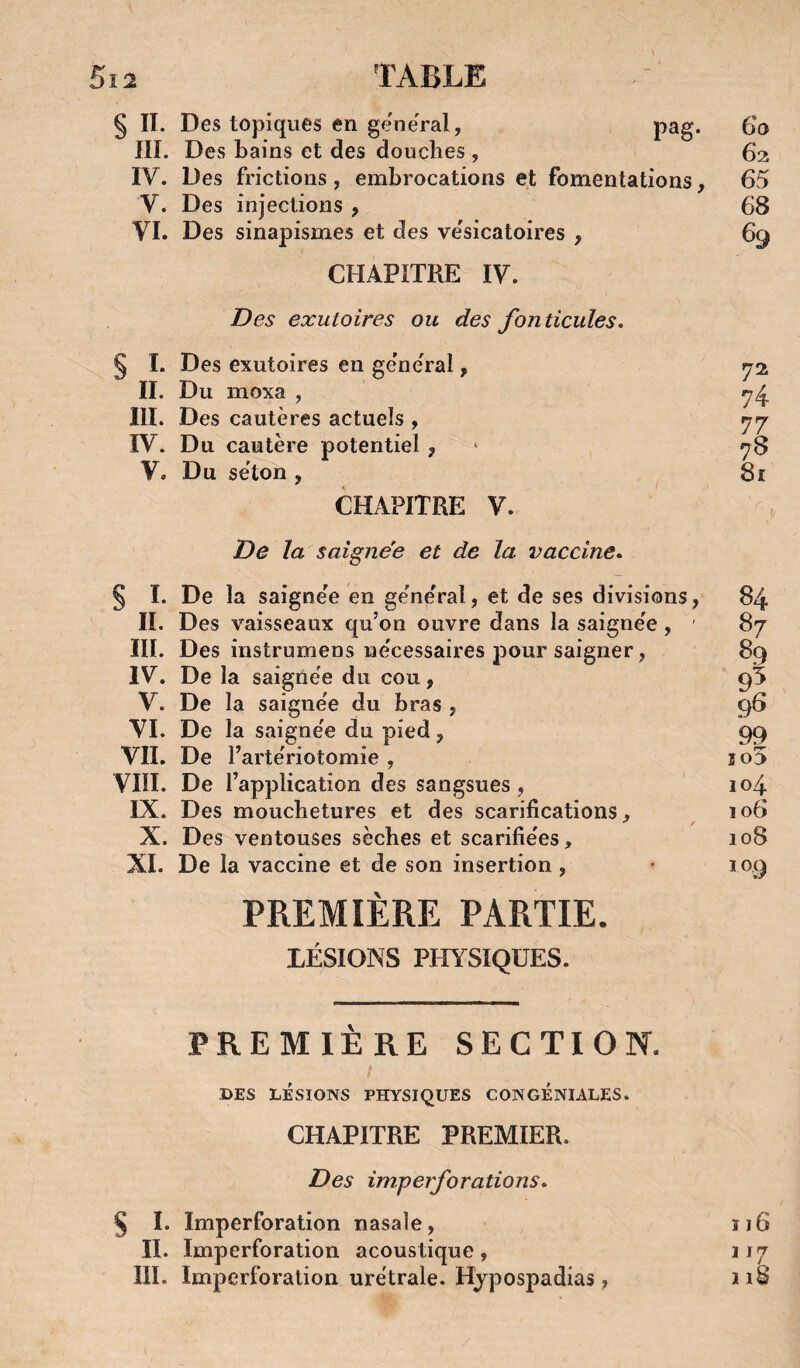 § II. Des topiques en ge'ne'ral, pag. 6o III. Des bains et des douches , 62 IV. Des frictions , embrocations et fomentations, 65 V. Des injections , 68 VI. Des sinapismes et des ve'sicatoires , 69 CHAPITRE IV. I?es exutoires ou des fonticules. § 1. Des exutoires en ge'neral, ^2 II. Du moxa , III. Des cautères actuels , rjrj IV. Du cautère potentiel, ‘ y8 V. Du séton , 8r CHAPITRE V. De la saignée et de la vaccine» § I. De la saignée en général, et de ses divisions, IL Des vaisseaux qu’on ouvre dans la saignée , ' III. Des instrumens nécessaires pour saigner, IV. De la saignée du cou, V. De la saignée du bras , VI. De la saignée du pied, VII. De l’artériotomie , VIIÏ. De l’application des sangsues, IX. Des mouchetures et des scarifications, X. Des ventouses sèches et scarifiées, XI. De la vaccine et de son insertion, PREMIÈRE PARTIE. LÉSIONS PHYSIQUES. ÎO> 104 106 108 109 PREMIÈRE SECTION. DES LÉSIONS PHYSIQUES CONGENIALES. CHAPITRE PREMIER. Des imperforations» § I. Imperforation nasale, îi6 II. Imperforation acoustique, 117 llï. Imperforalion urétrale. Hjpospadias, 118