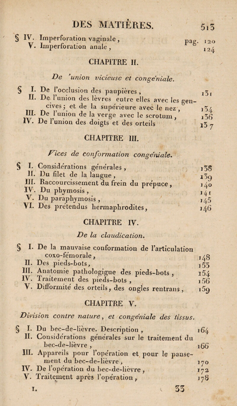 § IV. Irnperforation vaginale, loa V. luiperforatioa anale, ^ CHAPITRE H. De 'union vicieuse et conge'niale. § I. De l’occlusion des paupières, j5j II. De 1 union des lèvres eotre elles avec les gen¬ cives^ et de la supe'rieure avec le nez', ]5/, III. De l’union de la verge avec le scrotum, i55 De 1 union des doigts et des orteils l5 rj CHAPITRE III. Fices de conformation congemaîe. § I. Considérations générales , ^ l58 II. Du filet de la langue , , ^5^ III. Raccourcissement du frein du prépuce, jz^o IV. Du phjmosis , V. Du paraphjmosis , j^5 VI. Des prétendus hermajolirodites, 1^6 CHAPITRE IV. De la claudication* § I. De la mauvaise conformation de l’articulation coxo-fémorale, ^ II. Des pieds-bots, 355 III. Anatomie pathologigue des pieds-bots , i54 IV. Traitement des pieds-bols , ' j56 V. Difformité des orteils, des ongles rentraiis, i5^ CHAPITRE V. Division contre nature ^ et congëniale des tissus. ^ I. Du bec-de-lièvre. Description , 164 II. Considérations generales sur le traitement du bec-de-lièvre , i56 III. Appareils pour l’opération et, pour le panse¬ ment du bec-de-lièvre, 170 IV. De l’opération du bec-de-lièvre, 172 V. Traitement après l’opération, 178 I. i. 53