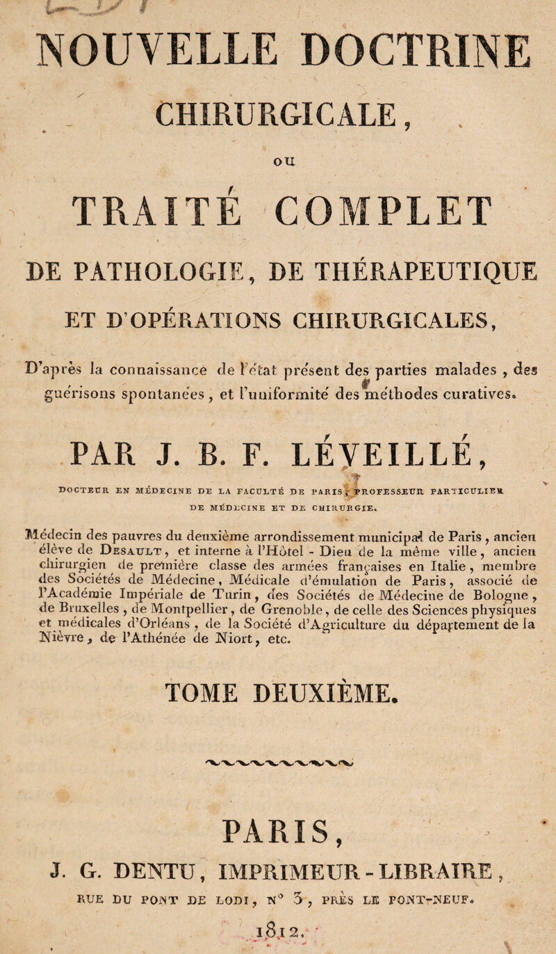 CHIRURGICALE, . * * OU TRAITÉ COMPLET DE PATHOLOGIE, DE THÉRAPEUTIQUE ET D OPÉRATIONS CHIRURGICALES, D’apres la connaissance de Fétat présent des parties malades , des guérisons spontanées, et i’imiformite des méthodes curatives» PAR J. B. F. LÉVEILLÉ, -•T docteur en médecine de la faculté de paris* professeur, particulier DE MÉDECINE ET DE CHIRURGIE. Médecin des pauvres du deuxième arrondissement municipal de Paris , ancien élève de Desault , et interne à l’Hôtel - Dieu de la même ville, ancien chirurgien de pretnière classe des armées françaises en Italie, membre des Sociétés de Médecine, Médicale d’émulation de Paris, associé de l’Académie Impériale de Turin, des Sociétés de Médecine de Bologne, de Bruxelles , de Montpellier, de Grenoble, de celle des Sciences physicpies et médicales d’Orléans, de la Société d’Agriculture du département de la Nièvre, de l’Athénée de Niort, etc. TOME DEUXIÈME. PARIS, J. G. DENTU, IMPRIMEUR - LIBRAIRE , RUE DU PONT DE LODI , N° 5 , PRES LE PONT-NEUF»