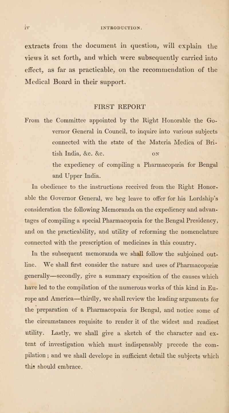 extracts from the document in question_, will explain the views it set forth^ and which were subsequently carried into effect^ as far as practicable^ on the recommendation of the Medical Board in their support. FIRST REPORT From the Committee appointed by the Right Honorable the Go¬ vernor General in Council, to inquire into various subjects connected with the state of the Materia Medica of Bri¬ tish India, &c. &c. on the expediency of compiling a Pharmacopoeia for Bengal and Upper India. In obedience to the instructions received from the Right Honor¬ able the Governor General, we beg leave to offer for his Lordship’s consideration the following Memoranda on the expediency and advan¬ tages of compiling a special Pharmacopoeia for the Bengal Presidency, and on the practicability, and utility of reforming the nomenclature connected with the prescription of medicines in this country. In the subsequent memoranda we shall follow the subjoined out¬ line. We shall first consider the nature and uses of Pharmacopoeise generally—secondly, give a summary exposition of the causes which have led to the compilation of the numerous works of this kind in Eu¬ rope and America—thirdly, we shall review the leading arguments for the preparation of a Pharmacopoeia for Bengal, and notice some of the circumstances requisite to render it of the widest and readiest utihty. Lastly, we shall give a sketch of the character and ex¬ tent of investigation which must indispensably precede the com¬ pilation ; and we shall develope in sufficient detail the subjects which this should embrace.
