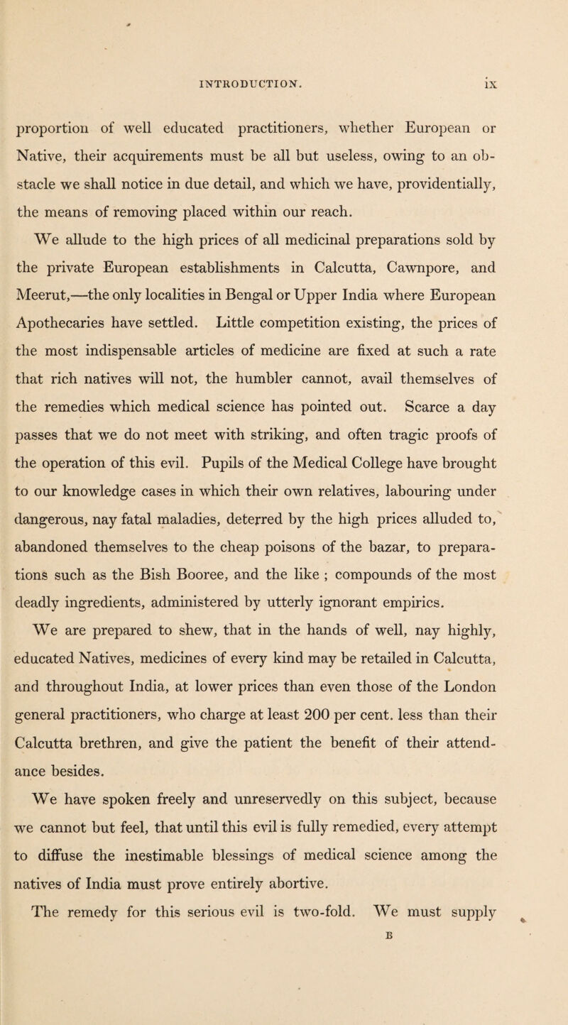 INTRODUCTION. ix proportion of well educated practitioners, whether European or Native, their acquirements must be all but useless, owing to an ob¬ stacle we shall notice in due detail, and which we have, providentially, the means of removing placed within our reach. We allude to the high prices of all medicinal preparations sold by the private European establishments in Calcutta, Cawnpore, and Meerut,—the only localities in Bengal or Upper India where European Apothecaries have settled. Little competition existing, the prices of the most indispensable articles of medicine are fixed at such a rate that rich natives will not, the humbler cannot, avail themselves of the remedies which medical science has pointed out. Scarce a day passes that we do not meet with striking, and often tragic proofs of the operation of this evil. Pupils of the Medical College have brought to our knowledge cases in which their own relatives, labouring under dangerous, nay fatal maladies, deterred by the high prices alluded to, abandoned themselves to the cheap poisons of the bazar, to prepara¬ tions such as the Bish Booree, and the like ; compounds of the most deadly ingredients, administered by utterly ignorant empirics. We are prepared to shew, that in the hands of well, nay highly, educated Natives, medicines of every kind may be retailed in Calcutta, % and throughout India, at lower prices than even those of the London general practitioners, who charge at least 200 per cent, less than their Calcutta brethren, and give the patient the benefit of their attend¬ ance besides. We have spoken freely and unreservedly on this subject, because we cannot but feel, that until this evil is fully remedied, every attempt to diffuse the inestimable blessings of medical science among the natives of India must prove entirely abortive. The remedy for this serious evil is two-fold. We must supply B