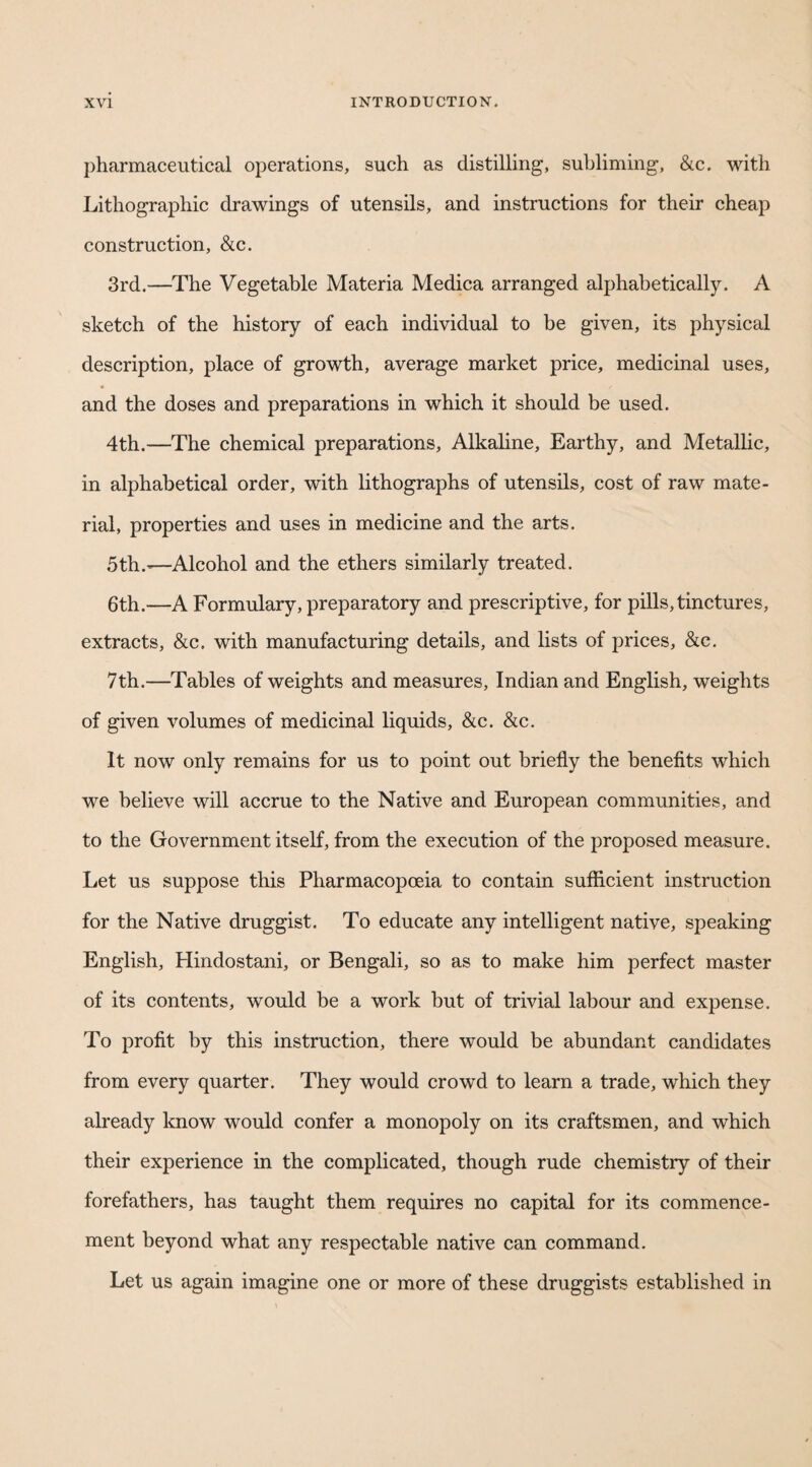 pharmaceutical operations, such as distilling, subliming, &c. with Lithographic drawings of utensils, and instructions for their cheap construction, &c. 3rd.—The Vegetable Materia Medica arranged alphabetically. A sketch of the history of each individual to be given, its physical description, place of growth, average market price, medicinal uses, and the doses and preparations in which it should be used. 4th.—The chemical preparations. Alkaline, Earthy, and Metallic, in alphabetical order, with lithographs of utensils, cost of raw mate¬ rial, properties and uses in medicine and the arts. 5th.'—Alcohol and the ethers similarly treated. 6th.—A Formulary, preparatory and prescriptive, for pills,tinctures, extracts, &c. with manufacturing details, and lists of prices, &:c. 7th.—Tables of weights and measures, Indian and English, weights of given volumes of medicinal liquids, &c. &c. It now only remains for us to point out briefly the benefits which we believe will accrue to the Native and European communities, and to the Government itself, from the execution of the proposed measure. Let us suppose this Pharmacopoeia to contain sufficient instruction for the Native druggist. To educate any intelligent native, speaking English, Hindostani, or Bengali, so as to make him perfect master of its contents, would be a work but of trivial labour and expense. To profit by this instruction, there would be abundant candidates from every quarter. They would crowd to learn a trade, which they already know would confer a monopoly on its craftsmen, and which their experience in the complicated, though rude chemistry of their forefathers, has taught them requires no capital for its commence¬ ment beyond what any respectable native can command. Let us again imagine one or more of these druggists established in