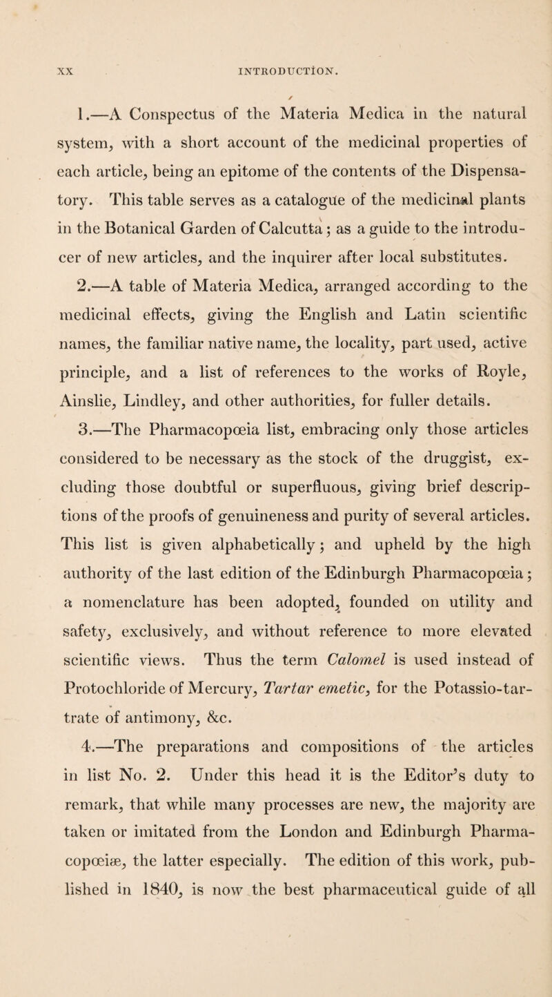 1. —A Conspectus of the Materia Meclica in the natural system^ with a short account of the medicinal properties of each article, being an epitome of the contents of the Dispensa¬ tory. This table serves as a catalogue of the medicinal plants in the Botanical Garden of Calcutta; as a guide to the introdu¬ cer of new articles, and the inquirer after local substitutes. 2. —A table of Materia Medica, arranged according to the medicinal effects, giving the English and Latin scientific names, the familiar native name, the locality, part used, active principle, and a list of references to the works of Royle, Ainslie, Lindley, and other authorities, for fuller details. 3. —The Pharmacopoeia list, embracing only those articles considered to be necessary as the stock of the druggist, ex¬ cluding those doubtful or superfluous, giving brief descrip¬ tions of the proofs of genuineness and purity of several articles. This list is given alphabetically; and upheld by the high authority of the last edition of the Edinburgh Pharmacopoeia; a nomenclature has been adopted,^ founded on utility and safety, exclusively, and without reference to more elevated scientific views. Thus the term Calomel is used instead of Protochloride of Mercury, Tartar emetic^ for the Potassio-tar- trate of antimony, &c. 4. —The preparations and compositions of the articles in list No. 2. Under this head it is the Editor^s duty to remark, that while many processes are new, the majority are taken or imitated from the London and Edinburgh Pharma- copoeiae, the latter especially. The edition of this work, pub¬ lished in 1840, is now the best pharmaceutical guide of all