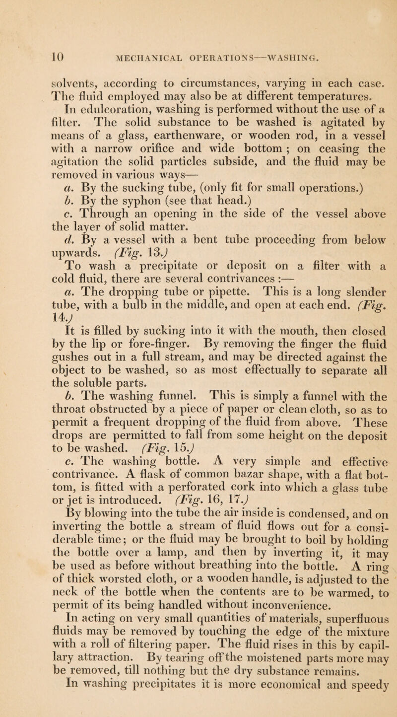 solvents, according to circumstances, varying in each case. The fluid employed may also he at different temperatures. In edulcoration, washing is performed without the use of a filter. The solid substance to be washed is agitated by means of a glass, earthenware, or wooden rod, in a vessel with a narrow orifice and wide bottom ; on ceasing the agitation the solid particles subside, and the fluid may be removed in various ways— a. By the sucking tube, (only fit for small operations.) h. By the syphon (see that head.) c. Through an opening in the side of the vessel above the layer of solid matter. d. By a vessel with a bent tube proceeding from below upwards. (Fig, To wash a precipitate or deposit on a filter with a cold fluid, there are several contrivances :— a. The dropping tube or pipette. This is a long slender tube, with a bulb in the middle, and open at each end. (Fig, 14.y It is filled by sucking into it with the mouth, then closed by the lip or fore-finger. By removing the finger the fluid gushes out in a full stream, and may be directed against the object to be washed, so as most effectually to separate all the soluble parts. h. The washing funnel. This is simply a funnel with the throat obstructed by a piece of paper or clean cloth, so as to permit a frequent dropping of the fluid from above. These drops are permitted to fall from some height on the deposit to be washed. (Fig, 15.J c. The washing bottle. A very simple and effective contrivance. A flask of common bazar shape, with a flat bot¬ tom, is fitted with a perforated cork into which a glass tube or jet is introduced. (Fig, 16, \1.) By blowing into the tube the air inside is condensed, and on inverting the bottle a stream of fluid flows out for a consi¬ derable time; or the fluid may be brought to boil by holding the bottle over a lamp, and then by inverting it, it may be used as before without breathing into the bottle. A ring of thick worsted cloth, or a wooden handle, is adjusted to the neck of the bottle when the contents are to be warmed, to permit of its being handled without inconvenience. In acting on very small quantities of materials, superfluous fluids may be removed by touching the edge of the mixture with a roll of filtering paper. The fluid rises in this by capil¬ lary attraction. By tearing off the moistened parts more may be removed, till nothing but the dry substance remains. In washing precipitates it is more economical and speedy