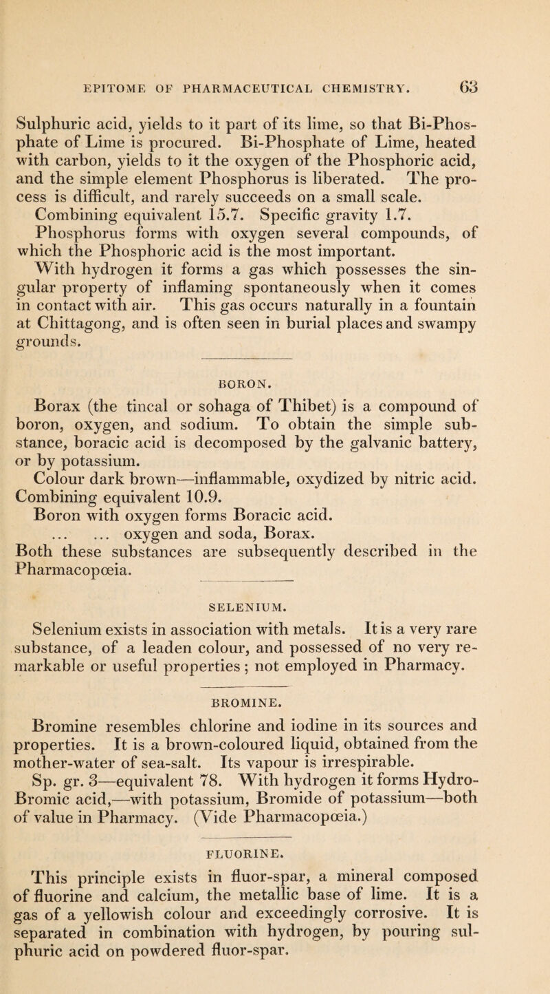 Sulphuric acid, yields to it part of its lime, so that Bi-Phos¬ phate of Lime is procured. Bi-Phosphate of Lime, heated with carbon, yields to it the oxygen of the Phosphoric acid, and the simple element Phosphorus is liberated. The pro¬ cess is difficult, and rarely succeeds on a small scale. Combining equivalent 15.7. Specific gravity 1.7. Phosphorus forms with oxygen several compounds, of which the Phosphoric acid is the most important. With hydrogen it forms a gas which possesses the sin¬ gular property of inflaming spontaneously when it comes in contact with air. This gas occurs naturally in a fountain at Chittagong, and is often seen in burial places and swampy grounds. BORON. Borax (the tincal or sohaga of Thibet) is a compound of boron, oxygen, and sodium. To obtain the simple sub¬ stance, boracic acid is decomposed by the galvanic battery, or by potassium. Colour dark brown—inflammable, oxydized by nitric acid. Combining equivalent 10.9. Boron with oxygen forms Boracic acid. . oxygen and soda. Borax. Both these substances are subsequently described in the Pharmacopoeia. SELENIUM. Selenium exists in association with metals. It is a very rare substance, of a leaden colour, and possessed of no very re¬ markable or useful properties; not employed in Pharmacy. BROMINE. Bromine resembles chlorine and iodine in its sources and properties. It is a brown-coloured liquid, obtained from the mother-water of sea-salt. Its vapour is irrespirable. Sp. gr. 3—equivalent 78. With hydrogen it forms Hydro- Bromic acid,—with potassium. Bromide of potassium—both of value in Pharmacy. (Vide Pharmacopoeia.) FLUORINE. This principle exists in fluor-spar, a mineral composed of fluorine and calcium, the metallic base of lime. It is a gas of a yellowish colour and exceedingly corrosive. It is separated in combination with hydrogen, by pouring sul¬ phuric acid on powdered fluor-spar.