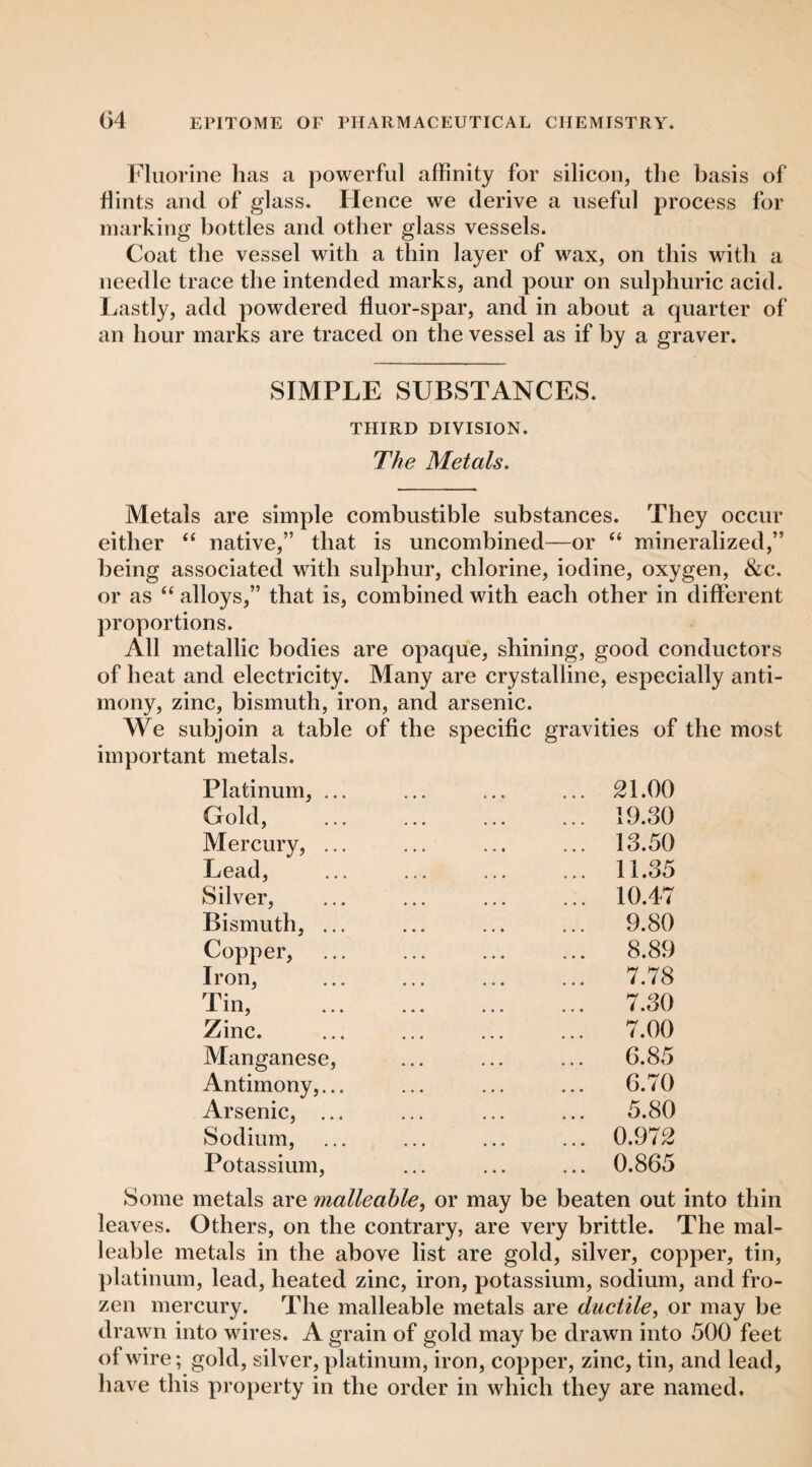 Fluorine has a powerful affinity for silicon, the basis of flints and of glass. Hence we derive a useful process for marking bottles and other glass vessels. Coat the vessel with a thin layer of wax, on this with a needle trace the intended marks, and pour on sulphuric acid. Lastly, add powdered fluor-spar, and in about a quarter of an hour marks are traced on the vessel as if by a graver. SIMPLE SUBSTANCES. THIRD DIVISION. The Metals. Metals are simple combustible substances. They occur either “ native,” that is uncombined—or “ mineralized,” being associated witb sulphur, chlorine, iodine, oxygen, &c. or as ‘‘ alloys,” that is, combined with each other in different proportions. All metallic bodies are opaque, shining, good conductors of heat and electricity. Many are crystalline, especially anti¬ mony, zinc, bismuth, iron, and arsenic. We subjoin a table of the specific gravities of the most important metals. Platinum, ... ... ... ... 21.00 Gold, . 19.30 Mercury, ... ... ... ... 13.50 Lead, ... ... ... ... 11.35 Silver, ... ... ... ... 10.47 Bismuth, ... ... ... ... 9.80 Copper, ... ... ... ... 8.89 Iron, . 7.78 Tin, . 7.30 Zinc. ... ... ... ... 7.00 Manganese, ... ... ... 6.85 Antimony,... ... ... ... 6.70 Arsenic, ... ... ... ... 5.80 Sodium, ... ... ... ... 0.972 Potassium, ... ... ... 0.865 Some metals are malleable^ or may be beaten out into thin leaves. Others, on the contrary, are very brittle. The mal¬ leable metals in the above list are gold, silver, copper, tin, })latinum, lead, heated zinc, iron, potassium, sodium, and fro¬ zen mercury. The malleable metals are ductile, or may be drawn into wires. A grain of gold may be drawn into 500 feet of wire; gold, silver, platinum, iron, copper, zinc, tin, and lead, have this property in the order in which they are named.