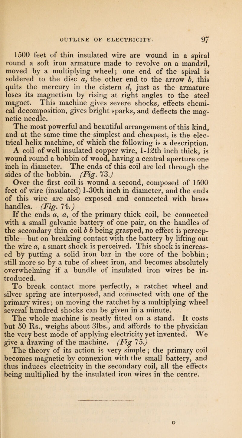 1500 feet of thin insulated wire are wound in a spiral round a soft iron armature made to revolve on a mandril, moved by a multiplying wheel; one end of the spiral is soldered to the disc a, the other end to the arrow 5, this quits the mercury in the cistern d, just as the armature loses its magnetism by rising at right angles to the steel magnet. This machine gives severe shocks, effects chemi¬ cal decomposition, gives bright sparks, and deflects the mag¬ netic needle. The most powerful and beautiful arrangement of this kind, and at the same time the simplest and cheapest, is the elec¬ trical helix machine, of which the following is a description. A coil of well insulated copper wire, 1-12th inch thick, is wound round a bobbin of wood, having a central aperture one inch in diameter. The ends of this coil are led through the sides of the bobbin. (Fig, *1S.) Over the first coil is wound a second, composed of 1500 feet of wire (insulated) l-30th inch in diameter, and the ends of this wire are also exposed and connected with brass handles. (Fig, 74.^ If the ends a, «, of the primary thick coil, be connected with a small galvanic battery of one pair, on the handles of the secondary thin coil b b being grasped, no effect is percep¬ tible—-but on breaking contact with the battery by lifting out the wire a, a smart shock is perceived. This shock is increas¬ ed by putting a solid iron bar in the core of the bobbin; still more so by a tube of sheet iron, and becomes absolutely overwhelming if a bundle of insulated iron wires be in¬ troduced. To break contact more perfectly, a ratchet wheel and silver spring are interposed, and connected with one of the primary wires ; on moving the ratchet by a multiplying wheel several hundred shocks can be given in a minute. The whole machine is neatly fitted on a stand. It costs but 50 Rs., weighs about 31bs., and affords to the physician the very best mode of applying electricity yet invented. We give a drawing of the machine. (Fig 75.^ The theory of its action is very simple; the primary coil becomes magnetic by connexion with the small battery, and thus induces electricity in the secondary coil, all the effects being multiplied by the insulated iron wires in the centre. o