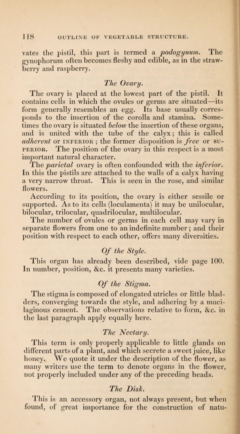 vates the pistil, this part is termed a podogynum. The gynophorum often becomes fleshy and edible, as in the straw¬ berry and raspberry. Jlie Ovary. The ovary is placed at the lowest part of the pistil. It contains cells in which the ovules or germs are situated—its form generally resembles an egg. Its base usually corres¬ ponds to the insertion of the corolla and stamina. Some¬ times the ovary is situated below the insertion of these organs, and is united with the tube of the calyx; this is called adherent or inferior ; the former disposition is free or su¬ perior. The position of the ovary in this respect is a most important natural character. The parietal ovary is often confounded with the inferior. In this the pistils are attached to the walls of a calyx having a very narrow throat. This is seen in the rose, and similar flowers. According to its position, the ovary is either sessile or supported. As to its cells (loculamenta) it may be unilocular, bilocular, trilocular, quadrilocular, multilocular. The number of ovules or germs in each cell may vary in separate flowers from one to an indefinite number; and their position with respect to each other, offers many diversities. Of the Style. This organ has already been described, vide page 100. In number, position, &c. it presents many varieties. Of the Stigma. The stigma is composed of elongated utricles or little blad¬ ders, converging towards the style, and adhering by a muci¬ laginous cement. The observations relative to form, tkc. in the last paragraph apply equally here. The Nectary. This term is only properly applicable to little glands on different parts of a plant, and which secrete a sweet juice, like honey. We quote it under the description of the flower, as many writers use the term to denote organs in the flower, not properly included under any of the preceding heads. / The Disk. This is an accessory organ, not always present, but when found, of great importance for the construction of natu-