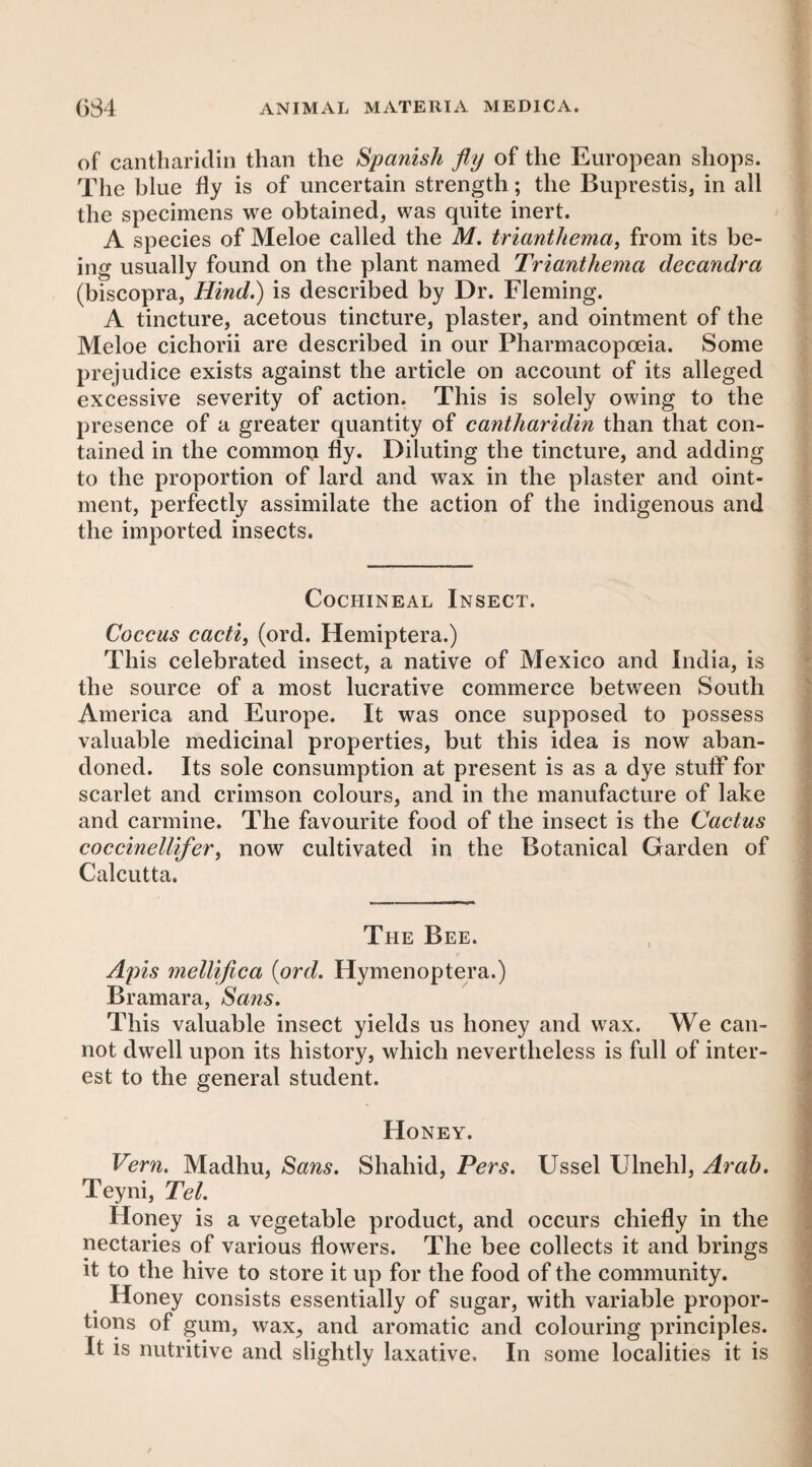 of caiitliaridin than the Spanish fly of the European shops. The blue fly is of uncertain strength; the Buprestis, in all the specimens we obtained, was quite inert. A species of Meloe called the M. trianthema, from its be¬ ing usually found on the plant named Trianthema decandra (biscopra, Hind.) is described by Dr. Fleming. A tincture, acetous tincture, plaster, and ointment of the Meloe cichorii are described in our Pharmacopoeia. Some prejudice exists against the article on account of its alleged excessive severity of action. This is solely owing to the presence of a greater quantity of cantliaridin than that con¬ tained in the commoi:i fly. Diluting the tincture, and adding to the proportion of lard and wax in the plaster and oint¬ ment, perfectly assimilate the action of the indigenous and the imported insects. Cochineal Insect. Coccus cactif (ord. Hemiptera.) This celebrated insect, a native of Mexico and India, is the source of a most lucrative commerce between South America and Europe. It was once supposed to possess valuable medicinal properties, but this idea is now aban¬ doned. Its sole consumption at present is as a dye stuff for scarlet and crimson colours, and in the manufacture of lake and carmine. The favourite food of the insect is the Cactus coccinellifer^ now cultivated in the Botanical Garden of Calcutta. The Bee. Apis mellifica {ord. Hymenoptera.) Bramara, Sans. This valuable insect yields us honey and wax. We can¬ not dwell upon its history, which nevertheless is full of inter¬ est to the general student. Honey. Vern. Madhu, Sans. Shahid, Pers. Ussel Ulnehl, Arab. Teyni, Tel. Honey is a vegetable product, and occurs chiefly in the nectaries of various flowers. The bee collects it and brings it to the hive to store it up for the food of the community. Honey consists essentially of sugar, with variable propor¬ tions of gum, wax, and aromatic and colouring principles. It is nutritive and slightly laxative. In some localities it is