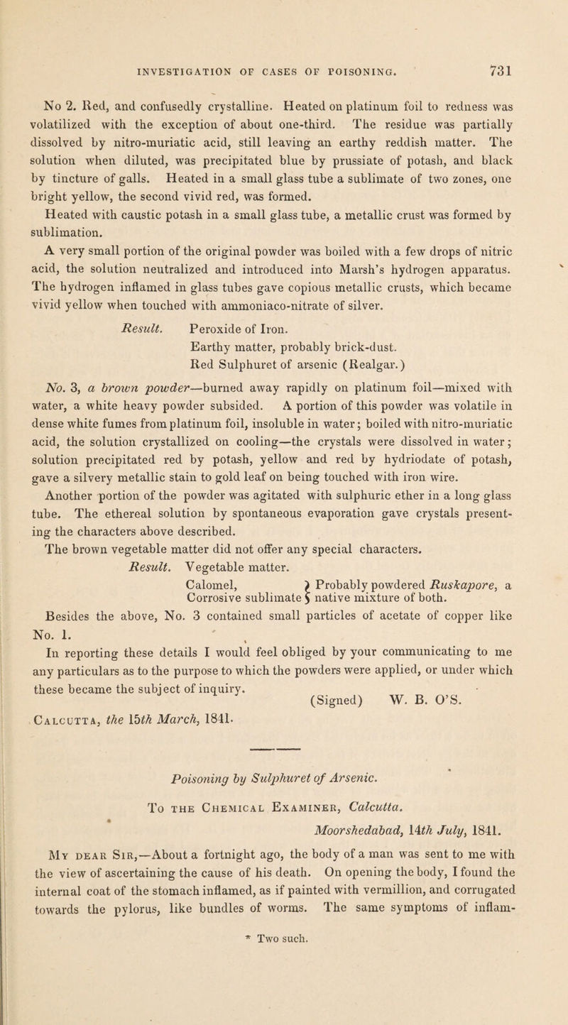 No 2. Red, and confusedly crystalline. Heated on platinum foil to redness was volatilized with the exception of about one-third. The residue was partially dissolved by nitro-muriatic acid, still leaving an earthy reddish matter. The solution when diluted, was precipitated blue by prussiate of potash, and black by tincture of galls. Heated in a small glass tube a sublimate of two zones, one bright yellow, the second vivid red, was formed. Heated with caustic potash in a small glass tube, a metallic crust was formed by sublimation. A very small portion of the original powder was boiled with a few drops of nitric acid, the solution neutralized and introduced into Marsh’s hydrogen apparatus. The hydrogen inflamed in glass tubes gave copious metallic crusts, which became vivid yellow when touched with ammoniaco-nitrate of silver. Result. Peroxide of Iron. Earthy matter, probably brick-dust. Red Sulphuret of arsenic (Realgar.) No. 3, a broivn 'powder—burned away rapidly on platinum foil—mixed with water, a white heavy powder subsided. A portion of this powder was volatile in dense white fumes from platinum foil, insoluble in water; boiled with nitro-muriatic acid, the solution crystallized on cooling—the crystals were dissolved in water; solution precipitated red by potash, yellow and red by hydriodate of potash, gave a silvery metallic stain to gold leaf on being touched with iron wire. Another portion of the powder was agitated with sulphuric ether in a long glass tube. The ethereal solution by spontaneous evaporation gave crystals present¬ ing the characters above described. The brown vegetable matter did not offer any special characters. Result. Vegetable matter. Calomel, ) Probably powdered a Corrosive sublimate ^ native mixture of both. Besides the above. No. 3 contained small particles of acetate of copper like No. 1. \ In reporting these details I would feel obliged by your communicating to me any particulars as to the purpose to which the powders were applied, or under which these became the subject of inquiry. (Signed) W. B. O’S. Calcutta, the Ibth March, 1841. Poisoning by Sulphuret of Arsenic. To the Chemical Examiner, Calcutta. « Moorshedabad, lAth July, 1841. My dear Sir,—About a fortnight ago, the body of a man was sent to me with the view of ascertaining the cause of his death. On opening the body, I found the internal coat of the stomach inflamed, as if painted with vermillion, and corrugated towards the pylorus, like bundles of worms. The same symptoms of inflam- Two such.