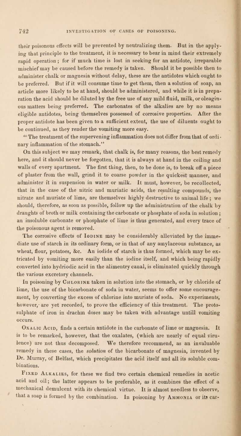 their poisonous effects will be prevented by neutralizing them. But in the apply¬ ing that principle to the treatment, it is necessary to bear in mind their extremely rapid operation ; for if much time is lost in seeking for an antidote, irreparable mischief may be caused before the remedy is taken. Should it be possible then to administer chalk or magnesia without delay, these are the antidotes which ought to be preferred. But if it will consume time to get them, then a solution of soap, an article more likely to be at hand, should be administered, and while it is in prepa¬ ration the acid should be diluted by the free use of any mild fluid, milk, or oleagin¬ ous matters being preferred. The carbonates of the alkalies are by no means eligible antidotes, being themselves possessed of corrosive properties. After the proper antidote has been given to a sufficient extent, the use of diluents ought to be continued, as they render the vomiting more easy. The treatment of the supervening inflammation does not differ from that of ordi« nary inflammation of the stomach.” On this subject we may remark, that chalk is, for many reasons, the best remedy here, and it should never be forgotten, that it is always at hand in the ceiling and walls of every apartment. The first thing, then, to be done is, to break off a piece of plaster from the wall, grind it to coarse powder in the quickest manner, and administer it in suspension in water or milk. It must, however, be recollected, that in the case of the nitric and muriatic acids, the resulting compounds, the nitrate and muriate of lime, are themselves highly destructive to animal life ; we should, therefore, as soon as possible, follow up the administration of the chalk by draughts of broth or milk containing the carbonate or phosphate of soda in solution ; an insoluble carbonate or phosphate of lime is thus generated, and every trace of the poisonous agent is removed. The corrosive effects of Iodine may be considerably alleviated by the imme¬ diate use of starch in its ordinary form, or in that of any amylaceous substance, as wheat, flour, potatoes, &c. An iodide of starch is thus formed, which may be ex¬ tricated by vomiting more easily than the iodine itself, and which being rapidly converted into hydriodic acid in the alimentry canal, is eliminated quickly through the various excretory channels. In poisoning by Chlorine taken in solution into the stomach, or by chloride of lime, the use of the bicarbonate of soda in water, seems to offer some encourage¬ ment, by converting the excess of chlorine into muriate of soda. No experiments, however,- are yet recorded, to prove the efficiency of this treatment. The proto¬ sulphate of iron in drachm doses may be taken with advantage untill vomiting occurs. Oxalic Acid, finds a certain antidote in the carbonate of lime or magnesia. It is to be remarked, however, that the oxalates, (which are nearly of equal viru¬ lence) are not thus decomposed. We therefore recommend, as an invaluable remedy in these cases, the solution of the bicarbonate of magnesia, invented by Dr. Murray, of Belfast, which precipitates the acid itself and all its soluble com¬ binations. Fixed Alkalies, for these we find two certain chemical remedies in acetic acid and oil; the latter appears to be preferable, as it combines the effect of a mechanical demulcent with its chemical virtue. It is almost needless to observe, that a soap is formed by the combination. In poisoning by Ammonia or its car-