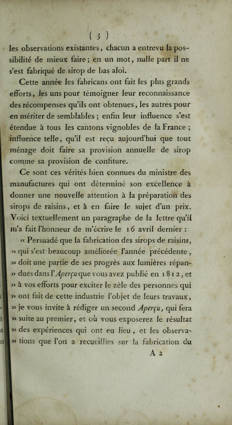 les observations existantes, chacun a entrevu la pos¬ sibilité de mieux faire; en un mot, nulle part il ne s’est fabriqué de sirop de bas aloi. Cette année les fabricans ont fait fes plus grands efforts, les uns pour témoigner leur reconnaissance des récompenses qu’ils ont obtenues, les autres pour en mériter de semblables ; enfin leur influence s'est étendue à tous les cantons vignobles de fa France ; influence telle, qu’il est reçu aujourd’hui que tout ménage doit faire sa provision annuelle de sirop comme sa provision de confiture. Ce sont ces vérités bien connues du ministre des manufactures qui ont déterminé son excellence à donner une nouvelle attention à la préparation des sirops de raisins, et à en faire le sujet d’un prix. Voici textuellement un paragraphe de la lettre qu’il m’a fait l’honneur de m’écrire le 16 avril dernier : « Persuadé que la fabrication des sirops de raisins, ->5 qui s’est beaucoup améliorée l’année précédente , doit une partie de ses progrès aux lumières répan- 35 dues dans V Aperçu que vous avez publié en i 8 i 2, et 33 à vos efforts pour exciter le zèle des personnes qui 33 ont fait de cette industrie l’objet de leurs travaux, 33 je vous invite à rédiger un second Aperçu, qui fera I 33 suite au premier, et où vous exposerez le résultat 35 des expériences qui ont eu lieu, et les observa¬ is fions que l’on a recueillies sur la fabrication du A 2