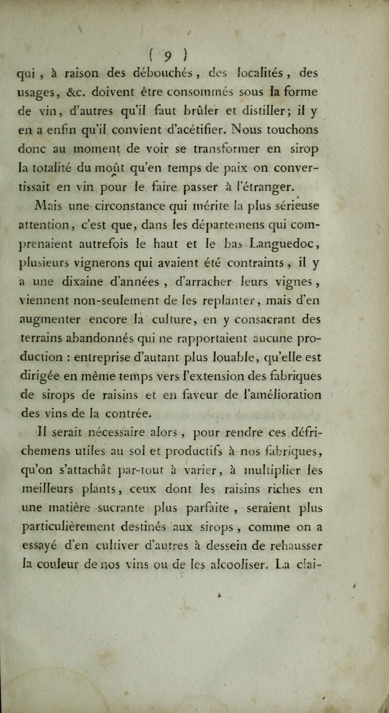 qui , à raison des débouchés , des localités , des lisages, &c. doivent être consommés sous la forme de vin, d'autres qu’il faut brûler et distiller; il y en a enfin qu’il convient d’acétifier. Nous touchons donc au moment de voir se transformer en sirop la totalité du moût qu’en temps de paix on conver¬ tissait en vin pour le faire passer à l’étranger. Mais une circonstance qui mérite la plus sérieuse attention, c’est que, dans les départemens qui com¬ prenaient autrefois le haut et le bas Languedoc, plusieurs vignerons qui avaient été contraints , il y a une dixaine d’années , d’arracher leurs vignes, viennent non-seulement de les replanter, mais d’en augmenter encore la culture, en y consacrant des terrains abandonnés qui ne rapportaient aucune pro¬ duction : entreprise d’autant plus louable, qu’elle est dirigée en même temps vers l’extension des fabriques de sirops de raisins et en faveur de l’amélioration des vins de la contrée. Il serait nécessaire alors , pour rendre ces défri- chemens utiles au sol et productifs à nos fabriques, qu’on s’attachât par-tout à varier, à multiplier les meilleurs plants, ceux dont les raisins riches en une matière sucrante plus parfaite , seraient plus particulièrement destinés aux sirops , comme on a essayé d’en cultiver d’autres à dessein de rehausser la couleur de nos vins ou de les alcooliser. La clai-