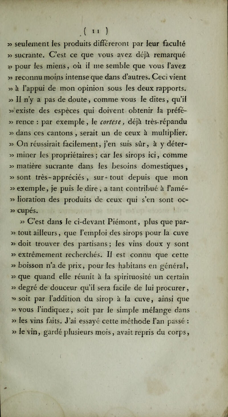 J» seulement les produits différeront par leur faculté « sucrante. C’est ce que vous avez déjà remarqué r> pour les miens, où il me semble que vous l’avez » reconnu moins intense que dans d’autres. Ceci vient 33 à l’appui de mon opinion sous les deux rapports. 33 II n’y a pas de doute, comme vous le dites, qu’il 33 existe des espèces qui doivent obtenir la préfé- 33 rence : par exemple , le cortese, déjà très-répandu 33 dans ces cantons , serait un de ceux à multiplier. 33 On réussirait facilement, j’en suis sûr, à y déter- 33 miner les propriétaires ; car les sirops ici, comme 33 matière sucrante dans les besoins domestiques, 33 sont très - appréciés , sur-tout depuis que mon 33 exemple, je puis le dire, a tant contribué à l’amé- 33 lioration des produits de ceux qui s’en sont oc- 3> cupés. 33 C’est dans le ci-devant Piémont, plus que par- 33 tout ailleurs, que l’emploi des sirops pour la cuve 33 doit trouver des partisans ; les vins doux y sont 33 extrêmement recherchés. Il est connu que cette 33 boisson n’a de prix, pour les habitans en général, 33 que quand elle réunit à la spirituosité un certain 33 degré de douceur qu’il sera facile de lui procurer, 33 soit par l’addition du sirop à la cuve, ainsi que 33 vous l’indiquez, soit par le simple mélange dans 33 les vins faits. J’ai essayé cette méthode l’an passé : 33 le vin, gardé plusieurs mois, avait repris du corps, t