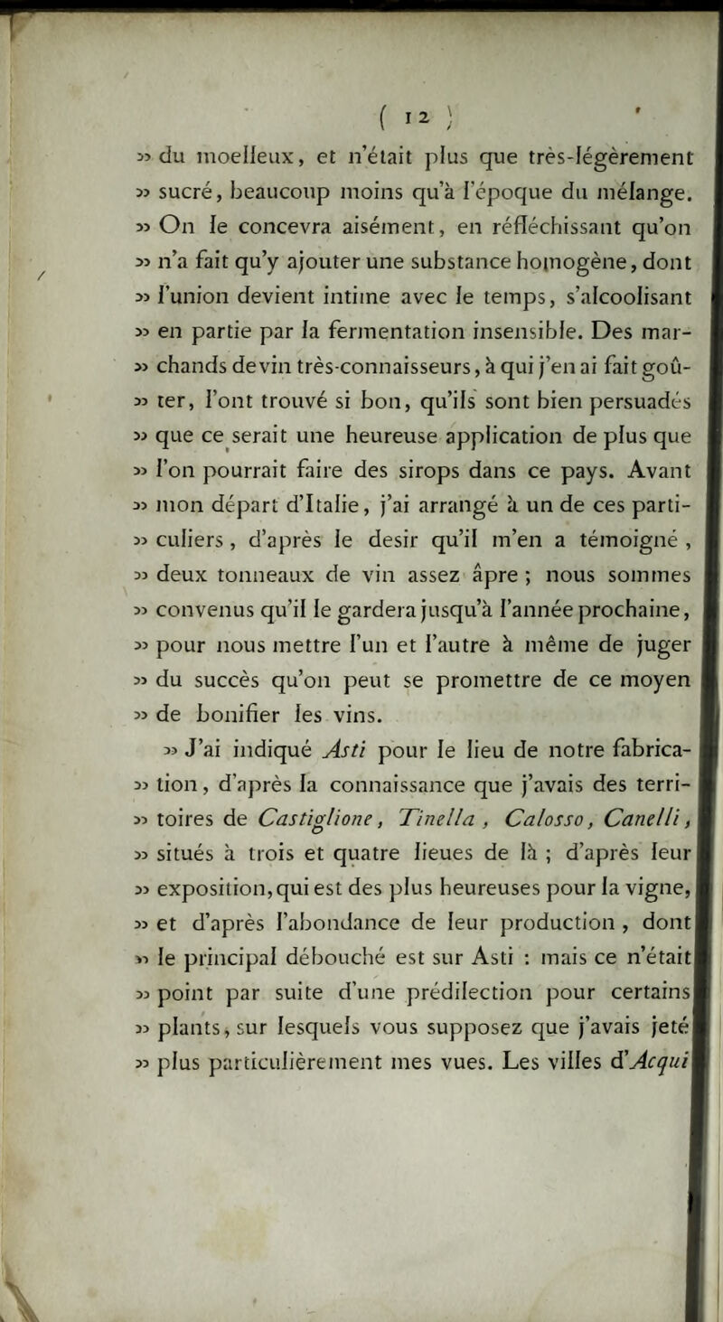 33 33 33 33 33 33 33 33 33 33 33 33 33 33 33 33 33 33 33 33 33 33 33 33 33 33 du moelleux, et n’était plus que très-légèrement sucré, beaucoup moins qu’à l’époque du mélange. On le concevra aisément, en réfléchissant qu’on n’a fait qu’y ajouter une substance homogène, dont l’union devient intime avec le temps, s’alcoolisant en partie par la fermentation insensible. Des mar¬ chands devin très-connaisseurs, à qui j’en ai fait goû¬ ter, l’ont trouvé si bon, qu’ils sont bien persuadés que ce serait une heureuse application de plus que l’on pourrait faire des sirops dans ce pays. Avant mon départ d’Italie, j’ai arrangé à un de ces parti¬ culiers , d’après le désir qu’il m’en a témoigné , deux tonneaux de vin assez âpre ; nous sommes convenus qu’il le gardera jusqu’à l’année prochaine, pour nous mettre l’un et l’autre à même de juger du succès qu’on peut se promettre de ce moyen de bonifier les vins. « J’ai indiqué Asti pour le lieu de notre fabrica¬ tion , d'après la connaissance que j’avais des terri¬ toires de Castiglione, Tinella , Calosso, CatieUi, situés à trois et quatre lieues de là ; d’après leur exposition, qui est des plus heureuses pour la vigne, et d’après l’abondance de leur production, dont! le principal débouché est sur Asti : mais ce n’étaitI point par suite d’une prédilection pour certains] plants, sur lesquels vous supposez que j’avais jeté plus particulièrement mes vues. Les villes d'Acquit
